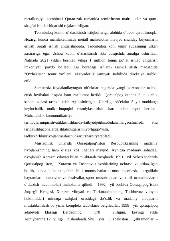 metallurgiya  kombinati  Qorao‘zak  tumanida  temir-beton  mahsulotlar  va  qum-
shag‘al ishlab chiqarishi rejalashtirilgan. 
Tebinbuloq konini o‘zlashtirish istiqbollariga alohida e’tibor qaratilmoqda.
Hozirgi kunda mamlakatimizda metall mahsulotlar mavjud shunday buyumlarni
eritish  orqali  ishlab  chiqarilmoqda.  Tebinbuloq  koni  temir  rudasining  ulkan
zaxirasiga  ega.  Ushbu  konni  o‘zlashtirish  ikki  bosqichda  amalga  oshiriladi.
Natijada  2021  yildan  boshlab  yiliga  1  million  tonna  po‘lat  ishlab  chiqarish
imkoniyati  paydo  bo‘ladi.  Bu  boradagi  ishlarni  tashkil  etish  maqsadida
"O‘zbekiston  temir  yo‘llari"  aksiyadorlik  jamiyati  tarkibida  direksiya  tashkil
etildi. 
Samarasiz  foydalanilayotgan  ob’ektlar  negizida yangi  korxonalar  tashkil
etish loyihalari haqida ham  ma’lumot berildi. Qoraqalpog‘istonda 6 ta kichik
sanoat  zonasi  tashkil  etish rejalashtirilgan. Ulardagi ob’ektlar  5 yil  muddatga
keyinchalik  mulk  huquqini  rasmiylashtirish  sharti  bilan  bepul  beriladi.
Muhandislik-kommunikatsiya
tarmoqlariniqurishvatiklashishlaridavlatbyudjetihisobidanamalgaoshiriladi.  Shu
tariqaushbuzonalardaishlabchiqarishniyo‘lgaqo‘yish,
tadbirkorliknirivojlantirishuchunzarursharoityaratiladi. 
Mustaqillik  yillarida  Qoraqalpog‘iston  Respublikasining  madaniy
rivojlanishining  ham  o‘ziga  xos  jihatlari  mavjud.  Ayniqsa  madaniy  sohadagi
rivojlanish Xorazm viloyati bilan mushtarak rivojlandi. 1991   yil Nukus shahrida
Qoraqalpog‘iston,    Xorazm va Toshhovuz yoshlarining uchrashuvi o‘tkazilgan
bo‘lib,   unda do‘stona qo‘shnichilik munosabatlarini mustahkamlash,   birgalikda
bayramlar,    tanlovlar va festivallar, sport musobaqalari va turli uchrashuvlarni
o‘tkazish muammolari muhokama qilindi.    1992    yil boshida Qoraqalpog‘iston
Joqarg‘i  Kengesi,  Xorazm  viloyati  va  Turkmanistonning  Toshhovuz  viloyati
hokimliklari  mintaqa  xalqlari  orasidagi  do‘stlik  va  madaniy  aloqalarni
mustahkamlash bo‘yicha kompleks tadbirlarni belgiladilar. 1998   yili qoraqalpoq
adabiyoti  klassigi  Berdaqning
   
170
   
yilligini,  keyingi  yilda
Ajiniyozning 175 yilligi  nishonlandi. Shu  yili  O‘zbekiston  Qahramonlari –

