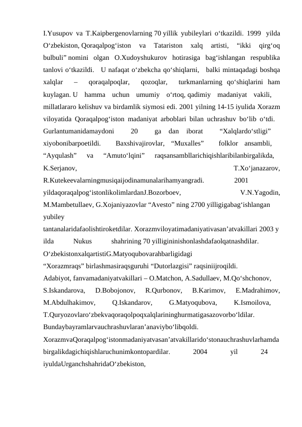 I.Yusupov va T.Kaipbergenovlarning 70 yillik yubileylari o‘tkazildi. 1999  yilda
O‘zbekiston, Qoraqalpog‘iston  va  Tatariston  xalq  artisti,  “ikki  qirg‘oq
bulbuli” nomini  olgan  O.Xudoyshukurov  hotirasiga  bag‘ishlangan  respublika
tanlovi o‘tkazildi.   U nafaqat o‘zbekcha qo‘shiqlarni,   balki mintaqadagi boshqa
xalqlar    –    qoraqalpoqlar,    qozoqlar,    turkmanlarning  qo‘shiqlarini  ham
kuylagan. U  hamma  uchun  umumiy  o‘rtoq, qadimiy  madaniyat  vakili,   
millatlararo kelishuv va birdamlik siymosi edi. 2001 yilning 14-15 iyulida Xorazm
viloyatida Qoraqalpog‘iston madaniyat arboblari bilan uchrashuv bo‘lib o‘tdi.   
Gurlantumanidamaydoni
   20    ga  dan  iborat
   “Xalqlardo‘stligi”
  
xiyobonibarpoetildi.    Baxshivajirovlar,  “Muxalles”    folklor  ansambli,   
“Ayqulash”    va    “Amuto‘lqini”    raqsansambllarichiqishlaribilanbirgalikda,   
K.Serjanov,
   
T.Xo‘janazarov,
R.Kutekeevalarningmusiqaijodinamunalarihamyangradi.
 
2001
  
yildaqoraqalpog‘istonlikolimlardanJ.Bozorboev,
  V.N.Yagodin,
M.Mambetullaev, G.Xojaniyazovlar “Avesto” ning 2700 yilligigabag‘ishlangan
yubiley
tantanalaridafaolishtiroketdilar. Xorazmviloyatimadaniyativasan’atvakillari 2003 y
ilda
 
Nukus
 
shahrining 70 yilligininishonlashdafaolqatnashdilar.
  
O‘zbekistonxalqartistiG.Matyoqubovarahbarligidagi
“Xorazmraqs” birlashmasiraqsguruhi “Dutorlazgisi” raqsiniijroqildi.
Adabiyot, fanvamadaniyatvakillari – O.Matchon, A.Sadullaev, M.Qo‘shchonov,
S.Iskandarova,    D.Bobojonov,    R.Qurbonov,    B.Karimov,    E.Madrahimov,
M.Abdulhakimov,    Q.Iskandarov,
   G.Matyoqubova,
   K.Ismoilova,
  
T.Quryozovlaro‘zbekvaqoraqolpoqxalqlarininghurmatigasazovorbo‘ldilar.
Bundaybayramlarvauchrashuvlaran’anaviybo‘libqoldi.
  
XorazmvaQoraqalpog‘istonmadaniyatvasan’atvakillarido‘stonauchrashuvlarhamda
birgalikdagichiqishlaruchunimkontopardilar.
   
2004
   
yil
   
24
  
iyuldaUrganchshahridaO‘zbekiston,
  
