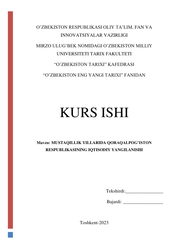  
O’ZBEKISTON RESPUBLIKASI OLIY TA’LIM, FAN VA 
INNOVATSIYALAR VAZIRLIGI 
MIRZO ULUG’BEK NOMIDAGI O’ZBEKISTON MILLIY 
UNIVERSITETI TARIX FAKULTETI 
“O’ZBEKISTON TARIXI” KAFEDRASI 
“O’ZBEKISTON ENG YANGI TARIXI” FANIDAN  
 
 
KURS ISHI 
 
Mavzu: MUSTAQILLIK YILLARIDA QORAQALPOG’ISTON 
RESPUBLIKASINING IQTISODIY YANGILANISHI   
 
 
 
Tekshirdi:________________ 
Bajardi: _________________ 
 
Toshkent-2023 
