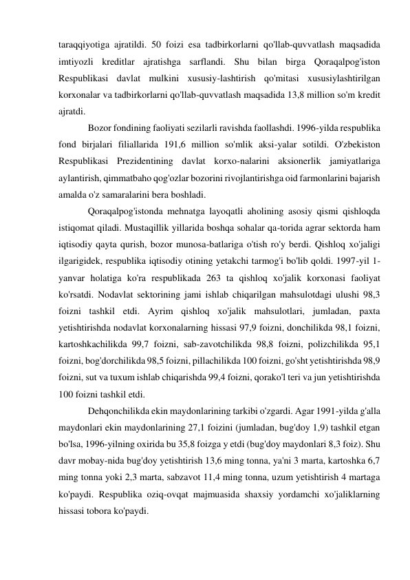 taraqqiyotiga ajratildi. 50 foizi esa tadbirkorlarni qo'llab-quvvatlash maqsadida 
imtiyozli kreditlar ajratishga sarflandi. Shu bilan birga Qoraqalpog'iston 
Respublikasi davlat mulkini xususiy-lashtirish qo'mitasi xususiylashtirilgan 
korxonalar va tadbirkorlarni qo'llab-quvvatlash maqsadida 13,8 million so'm kredit 
ajratdi. 
Bozor fondining faoliyati sezilarli ravishda faollashdi. 1996-yilda respublika 
fond birjalari filiallarida 191,6 million so'mlik aksi-yalar sotildi. O'zbekiston 
Respublikasi Prezidentining davlat korxo-nalarini aksionerlik jamiyatlariga 
aylantirish, qimmatbaho qog'ozlar bozorini rivojlantirishga oid farmonlarini bajarish 
amalda o'z samaralarini bera boshladi. 
Qoraqalpog'istonda mehnatga layoqatli aholining asosiy qismi qishloqda 
istiqomat qiladi. Mustaqillik yillarida boshqa sohalar qa-torida agrar sektorda ham 
iqtisodiy qayta qurish, bozor munosa-batlariga o'tish ro'y berdi. Qishloq xo'jaligi 
ilgarigidek, respublika iqtisodiy otining yetakchi tarmog'i bo'lib qoldi. 1997-yil 1-
yanvar holatiga ko'ra respublikada 263 ta qishloq xo'jalik korxonasi faoliyat 
ko'rsatdi. Nodavlat sektorining jami ishlab chiqarilgan mahsulotdagi ulushi 98,3 
foizni tashkil etdi. Ayrim qishloq xo'jalik mahsulotlari, jumladan, paxta 
yetishtirishda nodavlat korxonalarning hissasi 97,9 foizni, donchilikda 98,1 foizni, 
kartoshkachilikda 99,7 foizni, sab-zavotchilikda 98,8 foizni, polizchilikda 95,1 
foizni, bog'dorchilikda 98,5 foizni, pillachilikda 100 foizni, go'sht yetishtirishda 98,9 
foizni, sut va tuxum ishlab chiqarishda 99,4 foizni, qorako'l teri va jun yetishtirishda 
100 foizni tashkil etdi. 
Dehqonchilikda ekin maydonlarining tarkibi o'zgardi. Agar 1991-yilda g'alla 
maydonlari ekin maydonlarining 27,1 foizini (jumladan, bug'doy 1,9) tashkil etgan 
bo'lsa, 1996-yilning oxirida bu 35,8 foizga у etdi (bug'doy maydonlari 8,3 foiz). Shu 
davr mobay-nida bug'doy yetishtirish 13,6 ming tonna, ya'ni 3 marta, kartoshka 6,7 
ming tonna yoki 2,3 marta, sabzavot 11,4 ming tonna, uzum yetishtirish 4 martaga 
ko'paydi. Respublika oziq-ovqat majmuasida shaxsiy yordamchi xo'jaliklarning 
hissasi tobora ko'paydi. 
