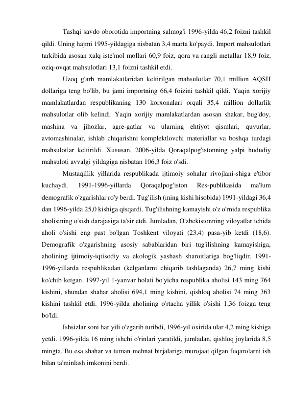 Tashqi savdo oborotida importning salmog'i 1996-yilda 46,2 foizni tashkil 
qildi. Uning hajmi 1995-yildagiga nisbatan 3,4 marta ko'paydi. Import mahsulotlari 
tarkibida asosan xalq iste'mol mollari 60,9 foiz, qora va rangli metallar 18,9 foiz, 
oziq-ovqat mahsulotlari 13,1 foizni tashkil etdi. 
Uzoq g'arb mamlakatlaridan keltirilgan mahsulotlar 70,1 million AQSH 
dollariga teng bo'lib, bu jami importning 66,4 foizini tashkil qildi. Yaqin xorijiy 
mamlakatlardan respublikaning 130 korxonalari orqali 35,4 million dollarlik 
mahsulotlar olib kelindi. Yaqin xorijiy mamlakatlardan asosan shakar, bug'doy, 
mashina va jihozlar, agre-gatlar va ularning ehtiyot qismlari, quvurlar, 
avtomashinalar, ishlab chiqarishni komplektlovchi materiallar va boshqa turdagi 
mahsulotlar keltirildi. Xususan, 2006-yilda Qoraqalpog'istonning yalpi hududiy 
mahsuloti avvalgi yildagiga nisbatan 106,3 foiz o'sdi. 
Mustaqillik yillarida respublikada ijtimoiy sohalar rivojlani-shiga e'tibor 
kuchaydi. 
1991-1996-yillarda 
Qoraqalpog'iston 
Res-publikasida 
ma'lum 
demografik o'zgarishlar ro'y berdi. Tug'ilish (ming kishi hisobida) 1991-yildagi 36,4 
dan 1996-yilda 25,0 kishiga qisqardi. Tug'ilishning kamayishi o'z o'rnida respublika 
aholisining o'sish darajasiga ta'sir etdi. Jumladan, O'zbekistonning viloyatlar ichida 
aholi o'sishi eng past bo'lgan Toshkent viloyati (23,4) pasa-yib ketdi (18,6). 
Demografik o'zgarishning asosiy sabablaridan biri tug'ilishning kamayishiga, 
aholining ijtimoiy-iqtisodiy va ekologik yashash sharoitlariga bog'liqdir. 1991-
1996-yillarda respublikadan (kelganlarni chiqarib tashlaganda) 26,7 ming kishi 
ko'chib ketgan. 1997-yil 1-yanvar holati bo'yicha respublika aholisi 143 ming 764 
kishini, shundan shahar aholisi 694,1 ming kishini, qishloq aholisi 74 ming 363 
kishini tashkil etdi. 1996-yilda aholining o'rtacha yillik o'sishi 1,36 foizga teng 
bo'ldi. 
Ishsizlar soni har yili o'zgarib turibdi, 1996-yil oxirida ular 4,2 ming kishiga 
yetdi. 1996-yilda 16 ming ishchi o'rinlari yaratildi, jumladan, qishloq joylarida 8,5 
mingta. Bu esa shahar va tuman mehnat birjalariga murojaat qilgan fuqarolarni ish 
bilan ta'minlash imkonini berdi. 
