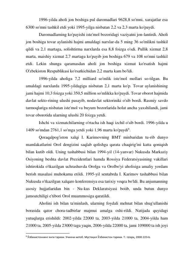 1996-yilda aholi jon boshiga pul daromadlari 9628,8 so'mni, xarajatlar esa 
6300 so'mni tashkil etdi yoki 1995-yilga nisbatan 2,2 va 2,3 marta ko'paydi. 
Daromadlarning ko'payishi iste'mol bozoridagi vaziyatni jon-lantirdi. Aholi 
jon boshiga tovar aylanishi hajmi amaldagi narxlar-da 5 ming 36 so'mlikni tashkil 
qildi va 2,1 martaga, solishtirma narxlarda esa 8,8 foizga o'sdi. Pullik xizmat 2,8 
marta, maishiy xizmat 2,7 martaga ko'payib jon boshiga 679 va 108 so'mni tashkil 
etdi. Lekin shunga qaramasdan aholi jon boshiga xizmat ko'rsatish hajmi 
O'zbekiston Respublikasi ko'rsatkichidan 2,2 marta kam bo'ldi. 
1996-yilda aholiga 7,2 milliard so'mlik iste'mol mollari so-tilgan. Bu 
amaldagi narxlarda 1995-yildagiga nisbatan 2,1 marta ko'p. Tovar aylanishining 
jami hajmi 10,3 foizga yoki 350,5 million so'mlikka ko'paydi. Tovar oborot hajmida 
davlat sekto-rining ulushi pasayib, nodavlat sektoriniki o'sib bordi. Rasmiy savdo 
tarmoqlariga nisbatan iste'mol va buyum bozorlarida holat ancha yaxshilandi, jami 
tovar oborotida ularning ulushi 20 foizga yetdi. 
Ishchi va xizmatchilarning o'rtacha ish haqi izchil o'sib bordi. 1996-yilda u 
1409 so'mdan 2761,1 so'mga yetdi yoki 1,96 marta ko'paydi8. 
Qoraqalpog'iston xalqi I. Karimovning BMT minbaridan tu-rib dunyo 
mamlakatlarini Orol dengizini saqlab qolishga qarata chaqirig'ini katta qoniqish 
bilan kutib oldi. Uning tashabbusi bilan 1994-yil (14-yanvar) Nukusda Markaziy 
Osiyoning beshta davlat Prezidentlari hamda Rossiya Federatsiyasining vakillari 
ishtirokida o'tkazilgan uchrashuvda Orolga va Orolbo'yi aholisiga amaliy yordam 
berish masalasi muhokama etildi. 1995-yil sentabrda I. Karimov tashabbusi bilan 
Nukusda o'tkazilgan xalqaro konferensiya esa tarixiy voqea bo'ldi. Bu anjumanning 
asosiy hujjatlaridan bin - Nu-kus Deklaratsiyasi boiib, unda butun dunyo 
jamoatchiligi e'tibori Orol muammosiga qaratildi. 
Aholini ish bilan ta'minlash, ularning foydali mehnat bilan shug'ullanishi 
borasida qator chora-tadbirlar majmui amalga oshi-rildi. Natijada quyidagi 
yutuqlarga erishildi: 2002-yilda 22000 ta, 2003-yilda 21000 ta, 2004-yilda ham 
21000 ta, 2005-yilda 23000 taga yaqin, 2006-yilda 22000 ta, jami 109000 ta ish joyi 
                                                           
8 Ўзбекистоннинг янги тарихи. Учинчи китоб. Мустақил Ўзбекистон тарихи. Т.: Шарқ, 2000.223-b. 
