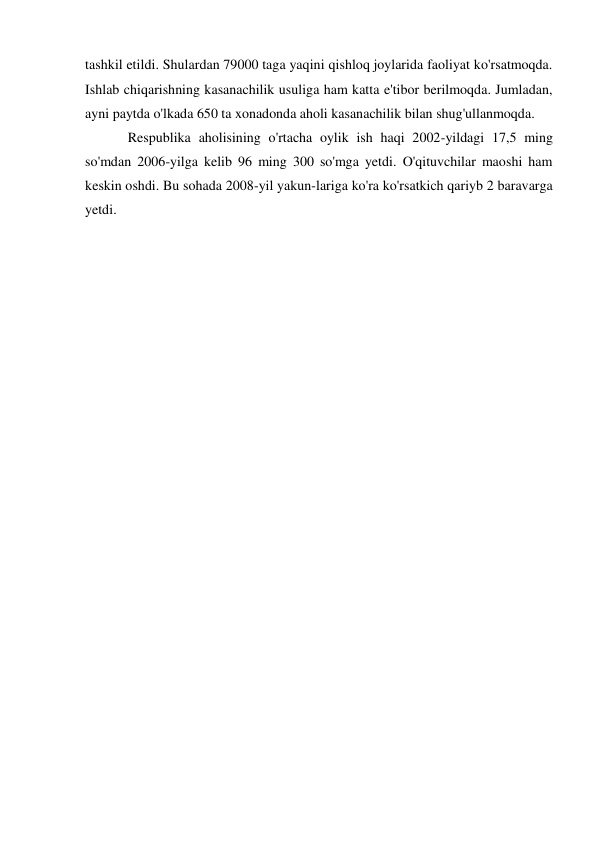 tashkil etildi. Shulardan 79000 taga yaqini qishloq joylarida faoliyat ko'rsatmoqda. 
Ishlab chiqarishning kasanachilik usuliga ham katta e'tibor berilmoqda. Jumladan, 
ayni paytda o'lkada 650 ta xonadonda aholi kasanachilik bilan shug'ullanmoqda. 
Respublika aholisining o'rtacha oylik ish haqi 2002-yildagi 17,5 ming 
so'mdan 2006-yilga kelib 96 ming 300 so'mga yetdi. O'qituvchilar maoshi ham 
keskin oshdi. Bu sohada 2008-yil yakun-lariga ko'ra ko'rsatkich qariyb 2 baravarga 
yetdi. 
 
 
 
 
 
 
 
 
 
 
 
 
 
 
 
 
 
 
 
 
 
