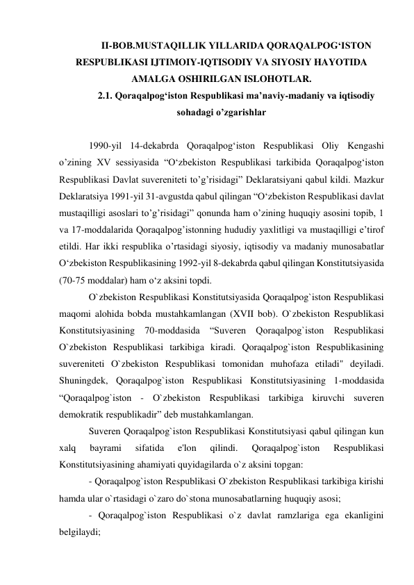 II-BOB.MUSTAQILLIK YILLARIDA QORAQALPOG‘ISTON 
RESPUBLIKASI IJTIMOIY-IQTISODIY VA SIYOSIY HAYOTIDA 
AMALGA OSHIRILGAN ISLOHOTLAR. 
2.1. Qoraqalpog‘iston Respublikasi ma’naviy-madaniy va iqtisodiy  
sohadagi o’zgarishlar 
 
1990-yil 14-dekabrda Qoraqalpog‘iston Respublikasi Oliy Kengashi 
o’zining XV sessiyasida “O‘zbekiston Respublikasi tarkibida Qoraqalpog‘iston 
Respublikasi Davlat suvereniteti to’g’risidagi” Deklaratsiyani qabul kildi. Mazkur 
Deklaratsiya 1991-yil 31-avgustda qabul qilingan “O‘zbekiston Respublikasi davlat 
mustaqilligi asoslari to’g’risidagi” qonunda ham o’zining huquqiy asosini topib, 1 
va 17-moddalarida Qoraqalpog’istonning hududiy yaxlitligi va mustaqilligi e’tirof 
etildi. Har ikki respublika o’rtasidagi siyosiy, iqtisodiy va madaniy munosabatlar 
O‘zbekiston Respublikasining 1992-yil 8-dekabrda qabul qilingan Konstitutsiyasida 
(70-75 moddalar) ham o‘z aksini topdi. 
O`zbekiston Respublikasi Konstitutsiyasida Qoraqalpog`iston Respublikasi 
maqomi alohida bobda mustahkamlangan (XVII bob). O`zbekiston Respublikasi 
Konstitutsiyasining 70-moddasida “Suveren Qoraqalpog`iston Respublikasi 
O`zbekiston Respublikasi tarkibiga kiradi. Qoraqalpog`iston Respublikasining 
suvereniteti O`zbekiston Respublikasi tomonidan muhofaza etiladi" deyiladi. 
Shuningdek, Qoraqalpog`iston Respublikasi Konstitutsiyasining 1-moddasida 
“Qoraqalpog`iston - O`zbekiston Respublikasi tarkibiga kiruvchi suveren 
demokratik respublikadir” deb mustahkamlangan. 
Suveren Qoraqalpog`iston Respublikasi Konstitutsiyasi qabul qilingan kun 
xalq 
bayrami 
sifatida 
e'lon 
qilindi. 
Qoraqalpog`iston 
Respublikasi 
Konstitutsiyasining ahamiyati quyidagilarda o`z aksini topgan: 
- Qoraqalpog`iston Respublikasi O`zbekiston Respublikasi tarkibiga kirishi 
hamda ular o`rtasidagi o`zaro do`stona munosabatlarning huquqiy asosi; 
- Qoraqalpog`iston Respublikasi o`z davlat ramzlariga ega ekanligini 
belgilaydi; 
