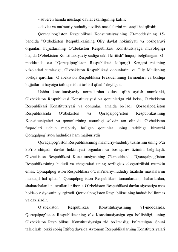 - suveren hamda mustaqil davlat ekanligining kafili; 
- davlat va ma'muriy hududiy tuzilish masalalarini mustaqil hal qilishi; 
Qoraqalpog`iston Respublikasi Konstitutsiyasining 70-moddasining 15-
bandida "O`zbekiston Respublikasining Oliy davlat hokimiyati va boshqaruvi 
organlari hujjatlarining O`zbekiston Respublikasi Konstitutsiyaga muvofiqligi 
haqida O`zbekiston Konstitutsiyaviy sudiga taklif kiritish" huquqi belgilangan. 81-
moddasida esa “Qoraqalpog`iston Respublikasi Jo`qorg`i Kengesi raisining 
vakolatlari jumlasiga, O`zbekiston Respublikasi qonunlarini va Oliy Majlisning 
boshqa qarorlari, O`zbekiston Respublikasi Prezidentining farmonlari va boshqa 
hujjatlarini hayotga tatbiq etishni tashkil qiladi" deyilgan. 
Ushbu konstitutsiyaviy normalardan xulosa qilib aytish mumkinki, 
O`zbekiston Respublikasi Konstitutsiyasi va qonunlariga zid kelsa, O`zbekiston 
Respublikasi Konstitutsiyasi va qonunlari amalda bo`ladi. Qoraqalpog`iston 
Respublikasida 
O`zbekiston 
va 
Qoraqalpog`iston 
Respublikasining 
Konstitutsiyalari va qonunlarining ustunligi so`zsiz tan olinadi. O`zbekiston 
fuqarolari 
uchun 
majburiy 
bo`lgan 
qonunlar 
uning 
tarkibiga 
kiruvchi 
Qoraqalpog`iston hududida ham majburiydir. 
Qoraqalpog`iston Respublikasining ma'muriy-hududiy tuzilishini uning o`zi 
ko`rib chiqadi, davlat hokimiyati organlari va boshqaruv tizimini belgilaydi. 
O`zbekiston Respublikasi Konstitutsiyasining 73-moddasida “Qoraqalpog`iston 
Respublikasining hududi va chegaralari uning roziligisiz o`zgartirilishi mumkin 
emas. Qoraqalpog`iston Respublikasi o`z ma'muriy-hududiy tuzilishi masalalarini 
mustaqil hal qiladi”. Qoraqalpog`iston Respublikasi tumanlardan, shaharlardan, 
shaharchalardan, ovullardar iborat. O`zbekiston Respublikasi davlat siyosatiga mos 
holda o`z siyosatini yurgizadi. Qoraqalpog`iston Respublikasining hududi bo`linmas 
va daxlsizdir. 
O`zbekiston 
Respublikasi 
Konstitutsiyasining 
71-moddasida, 
Qoraqalpog`iston Respublikasining o`z Konstitutsiyasiga ega bo`lishligi, uning 
O`zbekiston Respublikasi Konstitutsiyasiga zid bo`lmasligi ko`rsatilgan. Shuni 
ta'kidlash joizki sobiq Ittifoq davrida Avtonom Respublikalarning Konstitutsiyalari 
