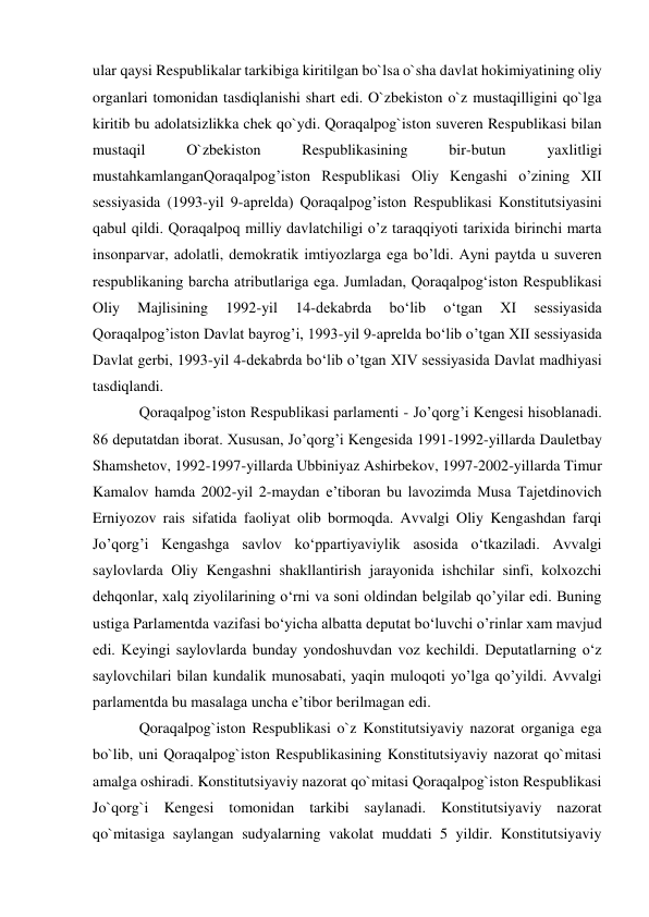 ular qaysi Respublikalar tarkibiga kiritilgan bo`lsa o`sha davlat hokimiyatining oliy 
organlari tomonidan tasdiqlanishi shart edi. O`zbekiston o`z mustaqilligini qo`lga 
kiritib bu adolatsizlikka chek qo`ydi. Qoraqalpog`iston suveren Respublikasi bilan 
mustaqil 
O`zbekiston 
Respublikasining 
bir-butun 
yaxlitligi 
mustahkamlanganQoraqalpog’iston Respublikasi Oliy Kengashi o’zining XII 
sessiyasida (1993-yil 9-aprelda) Qoraqalpog’iston Respublikasi Konstitutsiyasini 
qabul qildi. Qoraqalpoq milliy davlatchiligi o’z taraqqiyoti tarixida birinchi marta 
insonparvar, adolatli, demokratik imtiyozlarga ega bo’ldi. Ayni paytda u suveren 
respublikaning barcha atributlariga ega. Jumladan, Qoraqalpog‘iston Respublikasi 
Oliy 
Majlisining 
1992-yil 
14-dekabrda 
bo‘lib 
o‘tgan 
XI 
sessiyasida 
Qoraqalpog’iston Davlat bayrog’i, 1993-yil 9-aprelda bo‘lib o’tgan XII sessiyasida 
Davlat gerbi, 1993-yil 4-dekabrda bo‘lib o’tgan XIV sessiyasida Davlat madhiyasi 
tasdiqlandi. 
Qoraqalpog’iston Respublikasi parlamenti - Jo’qorg’i Kengesi hisoblanadi. 
86 deputatdan iborat. Xususan, Jo’qorg’i Kengesida 1991-1992-yillarda Dauletbay 
Shamshetov, 1992-1997-yillarda Ubbiniyaz Ashirbekov, 1997-2002-yillarda Timur 
Kamalov hamda 2002-yil 2-maydan e’tiboran bu lavozimda Musa Tajetdinovich 
Erniyozov rais sifatida faoliyat olib bormoqda. Avvalgi Oliy Kengashdan farqi 
Jo’qorg’i Kengashga savlov ko‘ppartiyaviylik asosida o‘tkaziladi. Avvalgi 
saylovlarda Oliy Kengashni shakllantirish jarayonida ishchilar sinfi, kolxozchi 
dehqonlar, xalq ziyolilarining o‘rni va soni oldindan belgilab qo’yilar edi. Buning 
ustiga Parlamentda vazifasi bo‘yicha albatta deputat bo‘luvchi o’rinlar xam mavjud 
edi. Keyingi saylovlarda bunday yondoshuvdan voz kechildi. Deputatlarning o‘z 
saylovchilari bilan kundalik munosabati, yaqin muloqoti yo’lga qo’yildi. Avvalgi 
parlamentda bu masalaga uncha e’tibor berilmagan edi. 
Qoraqalpog`iston Respublikasi o`z Konstitutsiyaviy nazorat organiga ega 
bo`lib, uni Qoraqalpog`iston Respublikasining Konstitutsiyaviy nazorat qo`mitasi 
amalga oshiradi. Konstitutsiyaviy nazorat qo`mitasi Qoraqalpog`iston Respublikasi 
Jo`qorg`i Kengesi tomonidan tarkibi saylanadi. Konstitutsiyaviy nazorat 
qo`mitasiga saylangan sudyalarning vakolat muddati 5 yildir. Konstitutsiyaviy 
