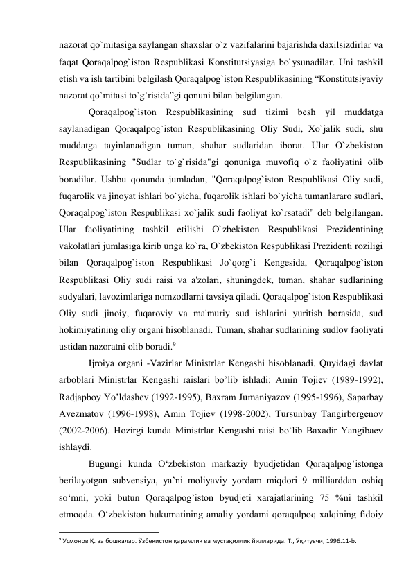 nazorat qo`mitasiga saylangan shaxslar o`z vazifalarini bajarishda daxilsizdirlar va 
faqat Qoraqalpog`iston Respublikasi Konstitutsiyasiga bo`ysunadilar. Uni tashkil 
etish va ish tartibini belgilash Qoraqalpog`iston Respublikasining “Konstitutsiyaviy 
nazorat qo`mitasi to`g`risida”gi qonuni bilan belgilangan. 
Qoraqalpog`iston Respublikasining sud tizimi besh yil muddatga 
saylanadigan Qoraqalpog`iston Respublikasining Oliy Sudi, Xo`jalik sudi, shu 
muddatga tayinlanadigan tuman, shahar sudlaridan iborat. Ular O`zbekiston 
Respublikasining "Sudlar to`g`risida"gi qonuniga muvofiq o`z faoliyatini olib 
boradilar. Ushbu qonunda jumladan, "Qoraqalpog`iston Respublikasi Oliy sudi, 
fuqarolik va jinoyat ishlari bo`yicha, fuqarolik ishlari bo`yicha tumanlararo sudlari, 
Qoraqalpog`iston Respublikasi xo`jalik sudi faoliyat ko`rsatadi" deb belgilangan. 
Ular faoliyatining tashkil etilishi O`zbekiston Respublikasi Prezidentining 
vakolatlari jumlasiga kirib unga ko`ra, O`zbekiston Respublikasi Prezidenti roziligi 
bilan Qoraqalpog`iston Respublikasi Jo`qorg`i Kengesida, Qoraqalpog`iston 
Respublikasi Oliy sudi raisi va a'zolari, shuningdek, tuman, shahar sudlarining 
sudyalari, lavozimlariga nomzodlarni tavsiya qiladi. Qoraqalpog`iston Respublikasi 
Oliy sudi jinoiy, fuqaroviy va ma'muriy sud ishlarini yuritish borasida, sud 
hokimiyatining oliy organi hisoblanadi. Tuman, shahar sudlarining sudlov faoliyati 
ustidan nazoratni olib boradi.9 
Ijroiya organi -Vazirlar Ministrlar Kengashi hisoblanadi. Quyidagi davlat 
arboblari Ministrlar Kengashi raislari bo’lib ishladi: Amin Tojiev (1989-1992), 
Radjapboy Yo’ldashev (1992-1995), Baxram Jumaniyazov (1995-1996), Saparbay 
Avezmatov (1996-1998), Amin Tojiev (1998-2002), Tursunbay Tangirbergenov 
(2002-2006). Hozirgi kunda Ministrlar Kengashi raisi bo‘lib Baxadir Yangibaev 
ishlaydi. 
Bugungi kunda O‘zbekiston markaziy byudjetidan Qoraqalpog’istonga 
berilayotgan subvensiya, ya’ni moliyaviy yordam miqdori 9 milliarddan oshiq 
so‘mni, yoki butun Qoraqalpog’iston byudjeti xarajatlarining 75 %ni tashkil 
etmoqda. O‘zbekiston hukumatining amaliy yordami qoraqalpoq xalqining fidoiy 
                                                           
9 Усмонов Қ. ва бошқалар. Ўзбекистон қарамлик ва мустақиллик йилларида. Т., Ўқитувчи, 1996.11-b. 
