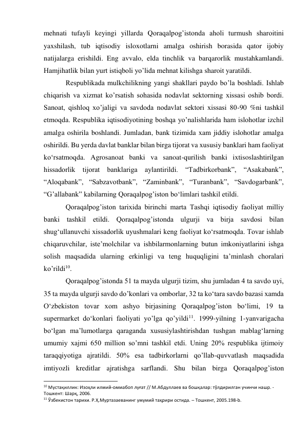 mehnati tufayli keyingi yillarda Qoraqalpog’istonda aholi turmush sharoitini 
yaxshilash, tub iqtisodiy isloxotlarni amalga oshirish borasida qator ijobiy 
natijalarga erishildi. Eng avvalo, elda tinchlik va barqarorlik mustahkamlandi. 
Hamjihatlik bilan yurt istiqboli yo’lida mehnat kilishga sharoit yaratildi. 
Respublikada mulkchilikning yangi shakllari paydo bo’la boshladi. Ishlab 
chiqarish va xizmat ko’rsatish sohasida nodavlat sektorning xissasi oshib bordi. 
Sanoat, qishloq xo’jaligi va savdoda nodavlat sektori xissasi 80-90 %ni tashkil 
etmoqda. Respublika iqtisodiyotining boshqa yo’nalishlarida ham islohotlar izchil 
amalga oshirila boshlandi. Jumladan, bank tizimida xam jiddiy islohotlar amalga 
oshirildi. Bu yerda davlat banklar bilan birga tijorat va xususiy banklari ham faoliyat 
ko‘rsatmoqda. Agrosanoat banki va sanoat-qurilish banki ixtisoslashtirilgan 
hissadorlik tijorat banklariga aylantirildi. “Tadbirkorbank”, “Asakabank”, 
“Aloqabank”, “Sabzavotbank”, “Zaminbank”, “Turanbank”, “Savdogarbank”, 
“G’allabank” kabilarning Qoraqalpog’iston bo‘limlari tashkil etildi. 
Qoraqalpog’iston tarixida birinchi marta Tashqi iqtisodiy faoliyat milliy 
banki tashkil etildi. Qoraqalpog’istonda ulgurji va birja savdosi bilan 
shug‘ullanuvchi xissadorlik uyushmalari keng faoliyat ko‘rsatmoqda. Tovar ishlab 
chiqaruvchilar, iste’molchilar va ishbilarmonlarning butun imkoniyatlarini ishga 
solish maqsadida ularning erkinligi va teng huquqligini ta’minlash choralari 
ko’rildi10. 
Qoraqalpog’istonda 51 ta mayda ulgurji tizim, shu jumladan 4 ta savdo uyi, 
35 ta mayda ulgurji savdo do’konlari va omborlar, 32 ta ko‘tara savdo bazasi xamda 
O‘zbekiston tovar xom ashyo birjasining Qoraqalpog’iston bo‘limi, 19 ta 
supermarket do‘konlari faoliyati yo’lga qo’yildi11. 1999-yilning 1-yanvarigacha 
bo‘lgan ma’lumotlarga qaraganda xususiylashtirishdan tushgan mablag‘larning 
umumiy xajmi 650 million so’mni tashkil etdi. Uning 20% respublika ijtimoiy 
taraqqiyotiga ajratildi. 50% esa tadbirkorlarni qo’llab-quvvatlash maqsadida 
imtiyozli kreditlar ajratishga sarflandi. Shu bilan birga Qoraqalpog’iston 
                                                           
10 Мустақиллик: Изоҳли илмий-оммабоп луғат // М.Абдуллаев ва бошқалар: тўлдирилган учинчи нашр. - 
Тошкент: Шарқ, 2006. 
11 Ўзбекистон тарихи. Р.Ҳ.Муртазаеванинг умумий таҳрири остида. – Тошкент, 2005.198-b. 
