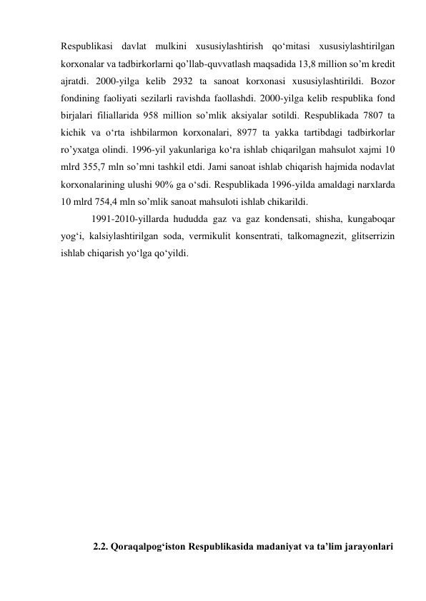 Respublikasi davlat mulkini xususiylashtirish qo‘mitasi xususiylashtirilgan 
korxonalar va tadbirkorlarni qo’llab-quvvatlash maqsadida 13,8 million so’m kredit 
ajratdi. 2000-yilga kelib 2932 ta sanoat korxonasi xususiylashtirildi. Bozor 
fondining faoliyati sezilarli ravishda faollashdi. 2000-yilga kelib respublika fond 
birjalari filiallarida 958 million so’mlik aksiyalar sotildi. Respublikada 7807 ta 
kichik va o‘rta ishbilarmon korxonalari, 8977 ta yakka tartibdagi tadbirkorlar 
ro’yxatga olindi. 1996-yil yakunlariga ko‘ra ishlab chiqarilgan mahsulot xajmi 10 
mlrd 355,7 mln so’mni tashkil etdi. Jami sanoat ishlab chiqarish hajmida nodavlat 
korxonalarining ulushi 90% ga o‘sdi. Respublikada 1996-yilda amaldagi narxlarda 
10 mlrd 754,4 mln so’mlik sanoat mahsuloti ishlab chikarildi. 
1991-2010-yillarda hududda gaz va gaz kondensati, shisha, kungaboqar 
yog‘i, kalsiylashtirilgan soda, vermikulit konsentrati, talkomagnezit, glitserrizin 
ishlab chiqarish yo‘lga qo‘yildi. 
 
 
 
 
 
 
 
 
 
 
 
 
 
 
 
 
 
2.2. Qoraqalpog‘iston Respublikasida madaniyat va ta’lim jarayonlari 
