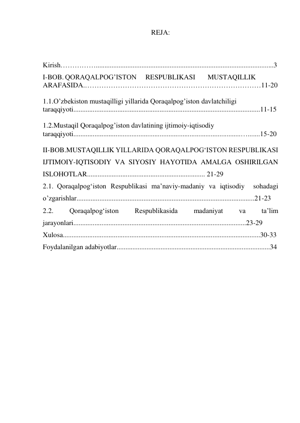 REJA: 
 
Kirish…………….....................................................................................................3 
I-BOB. QORAQALPOG’ISTON     RESPUBLIKASI       MUSTAQILLIK 
ARAFASIDA.…………………………………………………………………11-20 
 
1.1.O’zbekiston mustaqilligi yillarida Qoraqalpog’iston davlatchiligi 
taraqqiyoti..........................................................................................................11-15 
 
1.2.Mustaqil Qoraqalpog’iston davlatining ijtimoiy-iqtisodiy 
taraqqiyoti...............................................................................................….......15-20 
 
II-BOB.MUSTAQILLIK YILLARIDA QORAQALPOG‘ISTON RESPUBLIKASI 
IJTIMOIY-IQTISODIY VA SIYOSIY HAYOTIDA AMALGA OSHIRILGAN 
ISLOHOTLAR................................................................... 21-29 
2.1. Qoraqalpog‘iston Respublikasi ma’naviy-madaniy va iqtisodiy  sohadagi 
o’zgarishlar.....................................................................................................21-23 
2.2. 
Qoraqalpog‘iston 
Respublikasida 
madaniyat 
va 
ta’lim 
jarayonlari..................................................................................................23-29 
Xulosa................................................................................................................30-33 
Foydalanilgan adabiyotlar.......................................................................................34 
 
 
 
 
 
 
 
 
 
 
 
