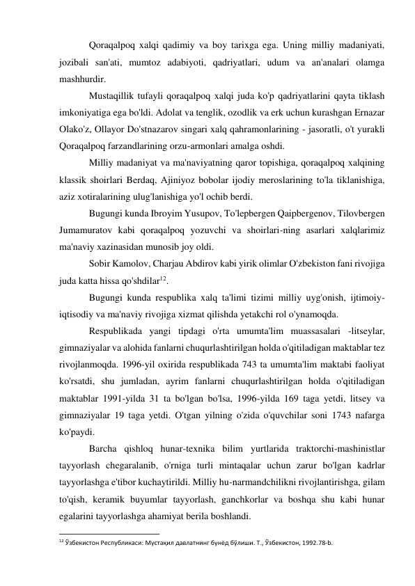 Qoraqalpoq xalqi qadimiy va boy tarixga ega. Uning milliy madaniyati, 
jozibali san'ati, mumtoz adabiyoti, qadriyatlari, udum va an'analari olamga 
mashhurdir. 
Mustaqillik tufayli qoraqalpoq xalqi juda ko'p qadriyatlarini qayta tiklash 
imkoniyatiga ega bo'ldi. Adolat va tenglik, ozodlik va erk uchun kurashgan Ernazar 
Olako'z, Ollayor Do'stnazarov singari xalq qahramonlarining - jasoratli, o't yurakli 
Qoraqalpoq farzandlarining orzu-armonlari amalga oshdi. 
Milliy madaniyat va ma'naviyatning qaror topishiga, qoraqalpoq xalqining 
klassik shoirlari Berdaq, Ajiniyoz bobolar ijodiy meroslarining to'la tiklanishiga, 
aziz xotiralarining ulug'lanishiga yo'l ochib berdi. 
Bugungi kunda Ibroyim Yusupov, To'lepbergen Qaipbergenov, Tilovbergen 
Jumamuratov kabi qoraqalpoq yozuvchi va shoirlari-ning asarlari xalqlarimiz 
ma'naviy xazinasidan munosib joy oldi. 
Sobir Kamolov, Charjau Abdirov kabi yirik olimlar O'zbekiston fani rivojiga 
juda katta hissa qo'shdilar12. 
Bugungi kunda respublika xalq ta'limi tizimi milliy uyg'onish, ijtimoiy-
iqtisodiy va ma'naviy rivojiga xizmat qilishda yetakchi rol o'ynamoqda. 
Respublikada yangi tipdagi o'rta umumta'lim muassasalari -litseylar, 
gimnaziyalar va alohida fanlarni chuqurlashtirilgan holda o'qitiladigan maktablar tez 
rivojlanmoqda. 1996-yil oxirida respublikada 743 ta umumta'lim maktabi faoliyat 
ko'rsatdi, shu jumladan, ayrim fanlarni chuqurlashtirilgan holda o'qitiladigan 
maktablar 1991-yilda 31 ta bo'lgan bo'lsa, 1996-yilda 169 taga yetdi, litsey va 
gimnaziyalar 19 taga yetdi. O'tgan yilning o'zida o'quvchilar soni 1743 nafarga 
ko'paydi. 
Barcha qishloq hunar-texnika bilim yurtlarida traktorchi-mashinistlar 
tayyorlash chegaralanib, o'rniga turli mintaqalar uchun zarur bo'lgan kadrlar 
tayyorlashga e'tibor kuchaytirildi. Milliy hu-narmandchilikni rivojlantirishga, gilam 
to'qish, keramik buyumlar tayyorlash, ganchkorlar va boshqa shu kabi hunar 
egalarini tayyorlashga ahamiyat berila boshlandi. 
                                                           
12 Ўзбекистон Республикаси: Мустақил давлатнинг бунёд бўлиши. Т., Ўзбекистон, 1992.78-b. 
