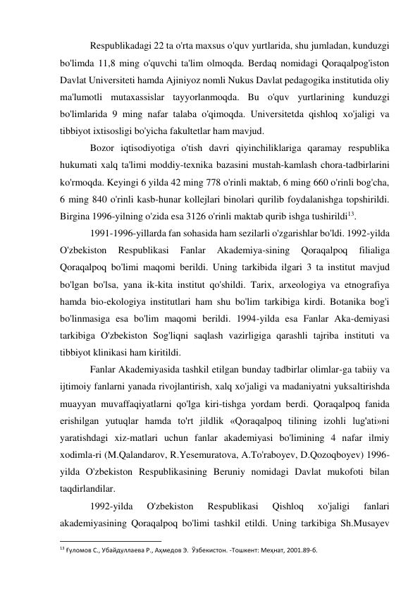 Respublikadagi 22 ta o'rta maxsus o'quv yurtlarida, shu jumladan, kunduzgi 
bo'limda 11,8 ming o'quvchi ta'lim olmoqda. Berdaq nomidagi Qoraqalpog'iston 
Davlat Universiteti hamda Ajiniyoz nomli Nukus Davlat pedagogika institutida oliy 
ma'lumotli mutaxassislar tayyorlanmoqda. Bu o'quv yurtlarining kunduzgi 
bo'limlarida 9 ming nafar talaba o'qimoqda. Universitetda qishloq xo'jaligi va 
tibbiyot ixtisosligi bo'yicha fakultetlar ham mavjud. 
Bozor iqtisodiyotiga o'tish davri qiyinchiliklariga qaramay respublika 
hukumati xalq ta'limi moddiy-texnika bazasini mustah-kamlash chora-tadbirlarini 
ko'rmoqda. Keyingi 6 yilda 42 ming 778 o'rinli maktab, 6 ming 660 o'rinli bog'cha, 
6 ming 840 o'rinli kasb-hunar kollejlari binolari qurilib foydalanishga topshirildi. 
Birgina 1996-yilning o'zida esa 3126 o'rinli maktab qurib ishga tushirildi13. 
1991-1996-yillarda fan sohasida ham sezilarli o'zgarishlar bo'ldi. 1992-yilda 
O'zbekiston 
Respublikasi 
Fanlar 
Akademiya-sining 
Qoraqalpoq 
filialiga 
Qoraqalpoq bo'limi maqomi berildi. Uning tarkibida ilgari 3 ta institut mavjud 
bo'lgan bo'lsa, yana ik-kita institut qo'shildi. Tarix, arxeologiya va etnografiya 
hamda bio-ekologiya institutlari ham shu bo'lim tarkibiga kirdi. Botanika bog'i 
bo'linmasiga esa bo'lim maqomi berildi. 1994-yilda esa Fanlar Aka-demiyasi 
tarkibiga O'zbekiston Sog'liqni saqlash vazirligiga qarashli tajriba instituti va 
tibbiyot klinikasi ham kiritildi. 
Fanlar Akademiyasida tashkil etilgan bunday tadbirlar olimlar-ga tabiiy va 
ijtimoiy fanlarni yanada rivojlantirish, xalq xo'jaligi va madaniyatni yuksaltirishda 
muayyan muvaffaqiyatlarni qo'lga kiri-tishga yordam berdi. Qoraqalpoq fanida 
erishilgan yutuqlar hamda to'rt jildlik «Qoraqalpoq tilining izohli lug'ati»ni 
yaratishdagi xiz-matlari uchun fanlar akademiyasi bo'limining 4 nafar ilmiy 
xodimla-ri (M.Qalandarov, R.Yesemuratova, A.To'raboyev, D.Qozoqboyev) 1996-
yilda O'zbekiston Respublikasining Beruniy nomidagi Davlat mukofoti bilan 
taqdirlandilar. 
1992-yilda 
O'zbekiston 
Respublikasi 
Qishloq 
xo'jaligi 
fanlari 
akademiyasining Qoraqalpoq bo'limi tashkil etildi. Uning tarkibiga Sh.Musayev 
                                                           
13 Ғуломов С., Убайдуллаева Р., Аҳмедов Э.  Ўзбекистон. -Тошкент: Меҳнат, 2001.89-б. 
