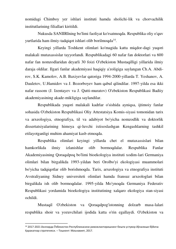 nomidagi Chimboy yer ishlari instituti hamda sholichi-lik va chorvachilik 
institutlarining filiallari kiritildi. 
Nukusda SANIIRIning bo'limi faoliyat ko'rsatmoqda. Respublika oliy o'quv 
yurtlarida ham ilmiy-tadqiqot ishlari olib borilmoqda14. 
Keyingi yillarda Toshkent olimlari ko'magida katta miqdor-dagi yuqori 
malakali mutaxassislar tayyorlandi. Respublikadagi 60 nafar fan doktorlari va 600 
nafar fan nomzodlaridan deyarli 30 foizi O'zbekiston Mustaqilligi yillarida ilmiy 
daraja oldilar. Ilgari fanlar akademiyasi haqiqiy a'zoligiga saylangan Ch.A. Abdi-
rov, S.K. Kamolov, A.B. Baxiyevlar qatoriga 1994-2000-yillarda T. Yeshanov, A. 
Dauletov, U.Hamidov va J. Bozorboyev ham qabul qilindilar. 1997-yilda esa ikki 
nafar rassom (J. Izentayev va J. Qutti-muratov) O'zbekiston Respublikasi Badiiy 
akademiyasining akade-mikligiga saylandilar. 
Respublikada yuqori malakali kadrlar o'sishida ayniqsa, ijtimoiy fanlar 
sohasida O'zbekiston Respublikasi Oliy Attestatsiya Komis-siyasi tomonidan tarix 
va arxeologiya, etnografiya, til va adabiyot bo'yicha nomzodlik va doktorlik 
dissertatsiyalarining himoya qi-luvchi ixtisoslashgan Kengashlarning tashkil 
etilayotganligi muhim ahamiyat kasb etmoqda. 
Respublika olimlari keyingi yillarda chet el mutaxassislari bilan 
hamkorlikda 
ilmiy 
izlanishlar 
olib 
bormoqdalar. 
Respublika 
Fanlar 
Akademiyasining Qoraqalpoq bo'limi bioekologiya instituti xodim-lari Germaniya 
olimlari bilan birgalikda 1993-yildan beri Orolbo'yi ekologiyasi muammolari 
bo'yicha tadqiqotlar olib borishmoqda. Tarix, arxeologiya va etnografiya instituti 
Avstraliyaning Sidney universiteti olimlari hamda fransuz arxeologlari bilan 
birgalikda ish olib bormoqdalar. 1995-yilda Mo'ynoqda Germaniya Federativ 
Respublikasi yordamida bioekologiya institutining xalqaro ekologiya stan-siyasi 
ochildi. 
Mustaqil O'zbekiston va Qoraqalpog'istonning dolzarb masa-lalari 
respublika shoir va yozuvchilari ijodida katta o'rin egallaydi. O'zbekiston va 
                                                           
14 2017-2021 йилларда Ўзбекистон Республикасини ривожлантиришнинг бешта устувор йўналиши бўйича 
Ҳаракатлар стратегияси. – Тошкент: Maънавият, 2017. 
