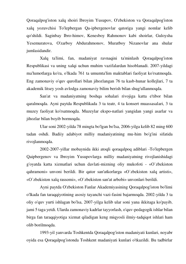 Qoraqalpog'iston xalq shoiri Ibroyim Yusupov, O'zbekiston va Qoraqalpog'iston 
xalq yozuvchisi To'lepbergan Qa-ipbergenovlar qatoriga yangi nomlar kelib 
qo'shildi. Saginbay Ibro-himov, Kenesboy Rahmonov kabi shoirlar, Guloysha 
Yesemuratova, O'zarboy Abdurahmonov, Muratboy Nizanovlar ana shular 
jumlasidandir. 
Xalq ta'limi, fan, madaniyat ravnaqini ta'minlash Qoraqalpog'iston 
Respublikasi va uning xalqi uchun muhim vazifalardan hisoblanadi. 2007-yildagi 
ma'lumotlarga ko'ra, o'lkada 761 ta umumta'lim maktablari faoliyat ko'rsatmoqda. 
Eng zamonaviy o'quv qurollari bilan jihozlangan 76 ta kasb-hunar kollejlari, 7 ta 
akademik litsey yosh avlodga zamonaviy bilim berish bilan shug'ullanmoqda. 
San'at va madaniyatning boshqa sohalari rivojiga katta e'tibor bilan 
qaralmoqda. Ayni paytda Respublikada 3 ta teatr, 4 ta konsert muassasalari, 3 ta 
muzey faoliyat ko'rsatmoqda. Muzeylar ekspo-natlari yangidan yangi asarlar va 
jihozlar bilan boyib bormoqda. 
Ular soni 2002-yilda 78 mingta bo'lgan bo'lsa, 2006-yilga kelib 82 ming 600 
tadan oshdi. Badiiy adabiyot milliy madaniyatining mu-him bo'g'ini sifatida 
rivojlanmoqda. 
2002-2007-yillar mobaynida ikki atoqli qoraqalpoq adiblari -To'lepbergen 
Qaipbergenov va Ibroyim Yusupovlarga milliy madaniyatning rivojlanishidagi 
g'oyatda katta xizmatlari uchun davlati-mizning oliy mukofoti - «O`zbekiston 
qahramoni» unvoni berildi. Bir qator san'atkorlarga «O`zbekiston xalq artisti», 
«O`zbekiston xalq rassomi», «O`zbekiston san'at arbobi» unvonlari berildi. 
Ayni paytda O'zbekiston Fanlar Akademiyasining Qoraqalpog'iston bo'limi 
o'lkada fan taraqqiyotining asosiy tayanchi vazi-fasini bajarmoqda. 2002-yilda 3 ta 
oliy o'quv yurti ishlagan bo'lsa, 2007-yilga kelib ular soni yana ikkitaga ko'payib, 
jami 5 taga yetdi. Ularda zamonaviy kadrlar tayyorlash, o'quv-pedagogik ishlar bilan 
birga fan taraqqiyotiga xizmat qiladigan keng miqyosli ilmiy-tadqiqot ishlari ham 
olib borilmoqda. 
1993-yil yanvarda Toshkentda Qoraqalpog'iston madaniyati kunlari, noyabr 
oyida esa Qoraqalpog'istonda Toshkent madaniyati kunlari o'tkazildi. Bu tadbirlar 
