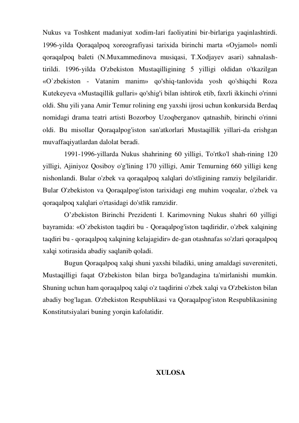 Nukus va Toshkent madaniyat xodim-lari faoliyatini bir-birlariga yaqinlashtirdi. 
1996-yilda Qoraqalpoq xoreografiyasi tarixida birinchi marta «Oyjamol» nomli 
qoraqalpoq baleti (N.Muxammedinova musiqasi, T.Xodjayev asari) sahnalash-
tirildi. 1996-yilda O'zbekiston Mustaqilligining 5 yilligi oldidan o'tkazilgan 
«O`zbekiston - Vatanim manim» qo'shiq-tanlovida yosh qo'shiqchi Roza 
Kutekeyeva «Mustaqillik gullari» qo'shig'i bilan ishtirok etib, faxrli ikkinchi o'rinni 
oldi. Shu yili yana Amir Temur rolining eng yaxshi ijrosi uchun konkursida Berdaq 
nomidagi drama teatri artisti Bozorboy Uzoqberganov qatnashib, birinchi o'rinni 
oldi. Bu misollar Qoraqalpog'iston san'atkorlari Mustaqillik yillari-da erishgan 
muvaffaqiyatlardan dalolat beradi. 
1991-1996-yillarda Nukus shahrining 60 yilligi, To'rtko'l shah-rining 120 
yilligi, Ajiniyoz Qosiboy o'g'lining 170 yilligi, Amir Temurning 660 yilligi keng 
nishonlandi. Bular o'zbek va qoraqalpoq xalqlari do'stligining ramziy belgilaridir. 
Bular O'zbekiston va Qoraqalpog'iston tarixidagi eng muhim voqealar, o'zbek va 
qoraqalpoq xalqlari o'rtasidagi do'stlik ramzidir. 
O’zbekiston Birinchi Prezidenti I. Karimovning Nukus shahri 60 yilligi 
bayramida: «O`zbekiston taqdiri bu - Qoraqalpog'iston taqdiridir, o'zbek xalqining 
taqdiri bu - qoraqalpoq xalqining kelajagidir» de-gan otashnafas so'zlari qoraqalpoq 
xalqi xotirasida abadiy saqlanib qoladi. 
Bugun Qoraqalpoq xalqi shuni yaxshi biladiki, uning amaldagi suvereniteti, 
Mustaqilligi faqat O'zbekiston bilan birga bo'lgandagina ta'mirlanishi mumkin. 
Shuning uchun ham qoraqalpoq xalqi o'z taqdirini o'zbek xalqi va O'zbekiston bilan 
abadiy bog'lagan. O'zbekiston Respublikasi va Qoraqalpog'iston Respublikasining 
Konstitutsiyalari buning yorqin kafolatidir. 
 
 
 
 
XULOSA 
