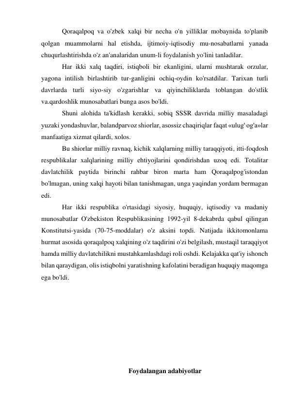 Qoraqalpoq va o'zbek xalqi bir necha o'n yilliklar mobaynida to'planib 
qolgan muammolarni hal etishda, ijtimoiy-iqtisodiy mu-nosabatlarni yanada 
chuqurlashtirishda o'z an'analaridan unum-li foydalanish yo'lini tanladilar.  
Har ikki xalq taqdiri, istiqboli bir ekanligini, ularni mushtarak orzular, 
yagona intilish birlashtirib tur-ganligini ochiq-oydin ko'rsatdilar. Tarixan turli 
davrlarda turli siyo-siy o'zgarishlar va qiyinchiliklarda toblangan do'stlik 
va.qardoshlik munosabatlari bunga asos bo'ldi. 
Shuni alohida ta'kidlash kerakki, sobiq SSSR davrida milliy masaladagi 
yuzaki yondashuvlar, balandparvoz shiorlar, asossiz chaqiriqlar faqat «ulug' og'a»lar 
manfaatiga xizmat qilardi, xolos.  
Bu shiorlar milliy ravnaq, kichik xalqlarning milliy taraqqiyoti, itti-foqdosh 
respublikalar xalqlarining milliy ehtiyojlarini qondirishdan uzoq edi. Totalitar 
davlatchilik paytida birinchi rahbar biron marta ham Qoraqalpog'istondan 
bo'lmagan, uning xalqi hayoti bilan tanishmagan, unga yaqindan yordam bermagan 
edi. 
Har ikki respublika o'rtasidagi siyosiy, huquqiy, iqtisodiy va madaniy 
munosabatlar O'zbekiston Respublikasining 1992-yil 8-dekabrda qabul qilingan 
Konstitutsi-yasida (70-75-moddalar) o'z aksini topdi. Natijada ikkitomonlama 
hurmat asosida qoraqalpoq xalqining o'z taqdirini o'zi belgilash, mustaqil taraqqiyot 
hamda milliy davlatchilikni mustahkamlashdagi roli oshdi. Kelajakka qat'iy ishonch 
bilan qaraydigan, olis istiqbolni yaratishning kafolatini beradigan huquqiy maqomga 
ega bo'ldi. 
 
 
 
 
 
 
 
Foydalangan adabiyotlar 
