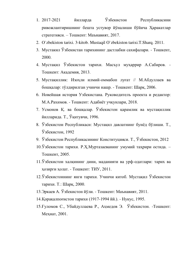 1. 2017-2021 
йилларда 
Ўзбекистон 
Республикасини 
ривожлантиришнинг бешта устувор йўналиши бўйича Ҳаракатлар 
стратегияси. – Тошкент: Maънавият, 2017. 
2. O`zbekiston tarixi. 3-kitob. Mustaqil O`zbekiston tarixi.T.Sharq. 2011. 
3. Мустакил Ўзбекистан тарихининг дастлабки сахифалари. - Тошкент, 
2000. 
4. Мустақил Ўзбекистон тарихи. Масъул муҳаррир А.Сабиров. - 
Тошкент: Академия, 2013. 
5. Мустақиллик: Изоҳли илмий-оммабоп луғат // М.Абдуллаев ва 
бошқалар: тўлдирилган учинчи нашр. - Тошкент: Шарқ, 2006.  
6. Новейшая история Узбекистана. Руководителъ проекта и редактор: 
М.А.Рахимов. - Тошкент: Адабиёт учқунлари, 2018. 
7. Усмонов Қ. ва бошқалар. Ўзбекистон қарамлик ва мустақиллик 
йилларида. Т., Ўқитувчи, 1996. 
8. Ўзбекистон Республикаси: Мустақил давлатнинг бунёд бўлиши. Т., 
Ўзбекистон, 1992 
9. Ўзбекистон Республикасининг Конституцияси. Т., Ўзбекистон, 2012 
10. Ўзбекистон тарихи. Р.Ҳ.Муртазаеванинг умумий таҳрири остида. – 
Тошкент, 2005. 
11. Ўзбекистон халқининг дини, маданияти ва урф-одатлари: тарих ва 
ҳозирги ҳолат. - Тошкент: ТИУ, 2011. 
12. Ўзбекистоннинг янги тарихи. Учинчи китоб. Мустақил Ўзбекистон 
тарихи. Т.: Шарқ, 2000. 
13. Эркаев А. Ўзбекистон йўли. - Тошкент: Маънавият, 2011.  
14. Қорақалпоғистон тарихи (1917-1994 йй.). - Нукус, 1995. 
15. Ғуломов С., Убайдуллаева Р., Аҳмедов Э.  Ўзбекистон. -Тошкент: 
Меҳнат, 2001. 
 
