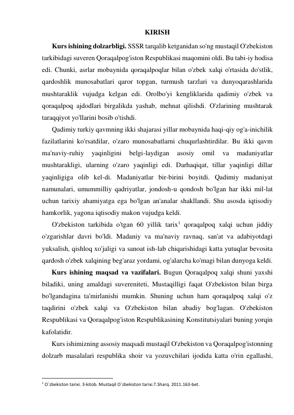 KIRISH 
Kurs ishining dolzarbligi. SSSR tarqalib ketganidan so'ng mustaqil O'zbekiston 
tarkibidagi suveren Qoraqalpog'iston Respublikasi maqomini oldi. Bu tabi-iy hodisa 
edi. Chunki, asrlar mobaynida qoraqalpoqlar bilan o'zbek xalqi o'rtasida do'stlik, 
qardoshlik munosabatlari qaror topgan, turmush tarzlari va dunyoqarashlarida 
mushtaraklik vujudga kelgan edi. Orolbo'yi kengliklarida qadimiy o'zbek va 
qoraqalpoq ajdodlari birgalikda yashab, mehnat qilishdi. O'zlarining mushtarak 
taraqqiyot yo'llarini bosib o'tishdi. 
Qadimiy turkiy qavmning ikki shajarasi yillar mobaynida haqi-qiy og'a-inichilik 
fazilatlarini ko'rsatdilar, o'zaro munosabatlarni chuqurlashtirdilar. Bu ikki qavm 
ma'naviy-ruhiy 
yaqinligini 
belgi-laydigan 
asosiy 
omil 
va 
madaniyatlar 
mushtarakligi, ularning o'zaro yaqinligi edi. Darhaqiqat, tillar yaqinligi dillar 
yaqinligiga olib kel-di. Madaniyatlar bir-birini boyitdi. Qadimiy madaniyat 
namunalari, umummilliy qadriyatlar, jondosh-u qondosh bo'lgan har ikki mil-lat 
uchun tarixiy ahamiyatga ega bo'lgan an'analar shakllandi. Shu asosda iqtisodiy 
hamkorlik, yagona iqtisodiy makon vujudga keldi. 
O'zbekiston tarkibida o'tgan 60 yillik tarix1 qoraqalpoq xalqi uchun jiddiy 
o'zgarishlar davri bo'ldi. Madaniy va ma'naviy ravnaq, san'at va adabiyotdagi 
yuksalish, qishloq xo'jaligi va sanoat ish-lab chiqarishidagi katta yutuqlar bevosita 
qardosh o'zbek xalqining beg'araz yordami, og'alarcha ko'magi bilan dunyoga keldi. 
Kurs ishining maqsad va vazifalari. Bugun Qoraqalpoq xalqi shuni yaxshi 
biladiki, uning amaldagi suvereniteti, Mustaqilligi faqat O'zbekiston bilan birga 
bo'lgandagina ta'mirlanishi mumkin. Shuning uchun ham qoraqalpoq xalqi o'z 
taqdirini o'zbek xalqi va O'zbekiston bilan abadiy bog'lagan. O'zbekiston 
Respublikasi va Qoraqalpog'iston Respublikasining Konstitutsiyalari buning yorqin 
kafolatidir. 
Kurs ishimizning assosiy maqsadi mustaqil O'zbekiston va Qoraqalpog'istonning 
dolzarb masalalari respublika shoir va yozuvchilari ijodida katta o'rin egallashi, 
                                                           
1 O`zbekiston tarixi. 3-kitob. Mustaqil O`zbekiston tarixi.T.Sharq. 2011.163-bet. 
