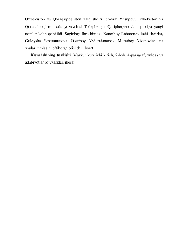O'zbekiston va Qoraqalpog'iston xalq shoiri Ibroyim Yusupov, O'zbekiston va 
Qoraqalpog'iston xalq yozuvchisi To'lepbergan Qa-ipbergenovlar qatoriga yangi 
nomlar kelib qo'shildi. Saginbay Ibro-himov, Kenesboy Rahmonov kabi shoirlar, 
Guloysha Yesemuratova, O'zarboy Abdurahmonov, Muratboy Nizanovlar ana 
shular jumlasini e’tiborga olishdan iborat. 
Kurs ishining tuzilishi. Mazkur kurs ishi kirish, 2-bob, 4-paragraf, xulosa va 
adabiyotlar ro’yxatidan iborat. 
 
 
 
 
 
 
 
 
 
 
 
 
 
 
 
 
