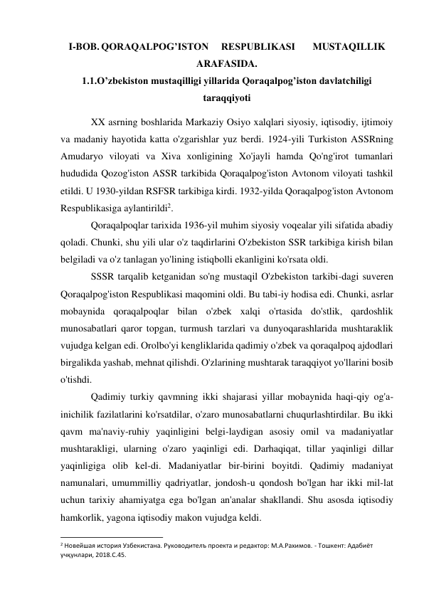 I-BOB. QORAQALPOG’ISTON     RESPUBLIKASI       MUSTAQILLIK 
ARAFASIDA. 
1.1.O’zbekiston mustaqilligi yillarida Qoraqalpog’iston davlatchiligi 
taraqqiyoti 
XX asrning boshlarida Markaziy Osiyo xalqlari siyosiy, iqtisodiy, ijtimoiy 
va madaniy hayotida katta o'zgarishlar yuz berdi. 1924-yili Turkiston ASSRning 
Amudaryo viloyati va Xiva xonligining Xo'jayli hamda Qo'ng'irot tumanlari 
hududida Qozog'iston ASSR tarkibida Qoraqalpog'iston Avtonom viloyati tashkil 
etildi. U 1930-yildan RSFSR tarkibiga kirdi. 1932-yilda Qoraqalpog'iston Avtonom 
Respublikasiga aylantirildi2. 
Qoraqalpoqlar tarixida 1936-yil muhim siyosiy voqealar yili sifatida abadiy 
qoladi. Chunki, shu yili ular o'z taqdirlarini O'zbekiston SSR tarkibiga kirish bilan 
belgiladi va o'z tanlagan yo'lining istiqbolli ekanligini ko'rsata oldi. 
SSSR tarqalib ketganidan so'ng mustaqil O'zbekiston tarkibi-dagi suveren 
Qoraqalpog'iston Respublikasi maqomini oldi. Bu tabi-iy hodisa edi. Chunki, asrlar 
mobaynida qoraqalpoqlar bilan o'zbek xalqi o'rtasida do'stlik, qardoshlik 
munosabatlari qaror topgan, turmush tarzlari va dunyoqarashlarida mushtaraklik 
vujudga kelgan edi. Orolbo'yi kengliklarida qadimiy o'zbek va qoraqalpoq ajdodlari 
birgalikda yashab, mehnat qilishdi. O'zlarining mushtarak taraqqiyot yo'llarini bosib 
o'tishdi. 
Qadimiy turkiy qavmning ikki shajarasi yillar mobaynida haqi-qiy og'a-
inichilik fazilatlarini ko'rsatdilar, o'zaro munosabatlarni chuqurlashtirdilar. Bu ikki 
qavm ma'naviy-ruhiy yaqinligini belgi-laydigan asosiy omil va madaniyatlar 
mushtarakligi, ularning o'zaro yaqinligi edi. Darhaqiqat, tillar yaqinligi dillar 
yaqinligiga olib kel-di. Madaniyatlar bir-birini boyitdi. Qadimiy madaniyat 
namunalari, umummilliy qadriyatlar, jondosh-u qondosh bo'lgan har ikki mil-lat 
uchun tarixiy ahamiyatga ega bo'lgan an'analar shakllandi. Shu asosda iqtisodiy 
hamkorlik, yagona iqtisodiy makon vujudga keldi. 
                                                           
2 Новейшая история Узбекистана. Руководителъ проекта и редактор: М.А.Рахимов. - Тошкент: Адабиёт 
учқунлари, 2018.C.45. 
