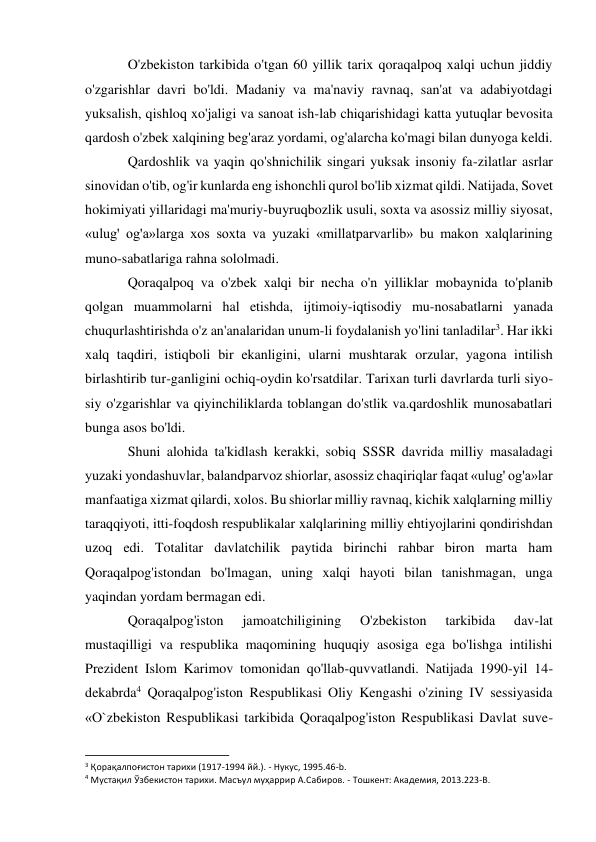 O'zbekiston tarkibida o'tgan 60 yillik tarix qoraqalpoq xalqi uchun jiddiy 
o'zgarishlar davri bo'ldi. Madaniy va ma'naviy ravnaq, san'at va adabiyotdagi 
yuksalish, qishloq xo'jaligi va sanoat ish-lab chiqarishidagi katta yutuqlar bevosita 
qardosh o'zbek xalqining beg'araz yordami, og'alarcha ko'magi bilan dunyoga keldi. 
Qardoshlik va yaqin qo'shnichilik singari yuksak insoniy fa-zilatlar asrlar 
sinovidan o'tib, og'ir kunlarda eng ishonchli qurol bo'lib xizmat qildi. Natijada, Sovet 
hokimiyati yillaridagi ma'muriy-buyruqbozlik usuli, soxta va asossiz milliy siyosat, 
«ulug' og'a»larga xos soxta va yuzaki «millatparvarlib» bu makon xalqlarining 
muno-sabatlariga rahna sololmadi. 
Qoraqalpoq va o'zbek xalqi bir necha o'n yilliklar mobaynida to'planib 
qolgan muammolarni hal etishda, ijtimoiy-iqtisodiy mu-nosabatlarni yanada 
chuqurlashtirishda o'z an'analaridan unum-li foydalanish yo'lini tanladilar3. Har ikki 
xalq taqdiri, istiqboli bir ekanligini, ularni mushtarak orzular, yagona intilish 
birlashtirib tur-ganligini ochiq-oydin ko'rsatdilar. Tarixan turli davrlarda turli siyo-
siy o'zgarishlar va qiyinchiliklarda toblangan do'stlik va.qardoshlik munosabatlari 
bunga asos bo'ldi. 
Shuni alohida ta'kidlash kerakki, sobiq SSSR davrida milliy masaladagi 
yuzaki yondashuvlar, balandparvoz shiorlar, asossiz chaqiriqlar faqat «ulug' og'a»lar 
manfaatiga xizmat qilardi, xolos. Bu shiorlar milliy ravnaq, kichik xalqlarning milliy 
taraqqiyoti, itti-foqdosh respublikalar xalqlarining milliy ehtiyojlarini qondirishdan 
uzoq edi. Totalitar davlatchilik paytida birinchi rahbar biron marta ham 
Qoraqalpog'istondan bo'lmagan, uning xalqi hayoti bilan tanishmagan, unga 
yaqindan yordam bermagan edi. 
Qoraqalpog'iston 
jamoatchiligining 
O'zbekiston 
tarkibida 
dav-lat 
mustaqilligi va respublika maqomining huquqiy asosiga ega bo'lishga intilishi 
Prezident Islom Karimov tomonidan qo'llab-quvvatlandi. Natijada 1990-yil 14-
dekabrda4 Qoraqalpog'iston Respublikasi Oliy Kengashi o'zining IV sessiyasida 
«O`zbekiston Respublikasi tarkibida Qoraqalpog'iston Respublikasi Davlat suve-
                                                           
3 Қорақалпоғистон тарихи (1917-1994 йй.). - Нукус, 1995.46-b. 
4 Мустақил Ўзбекистон тарихи. Масъул муҳаррир А.Сабиров. - Тошкент: Академия, 2013.223-B. 
