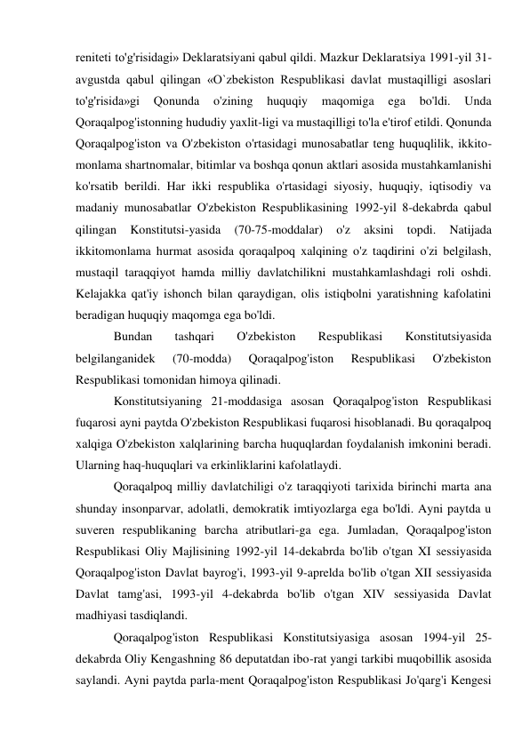 reniteti to'g'risidagi» Deklaratsiyani qabul qildi. Mazkur Deklaratsiya 1991-yil 31-
avgustda qabul qilingan «O`zbekiston Respublikasi davlat mustaqilligi asoslari 
to'g'risida»gi 
Qonunda 
o'zining 
huquqiy 
maqomiga 
ega 
bo'ldi. 
Unda 
Qoraqalpog'istonning hududiy yaxlit-ligi va mustaqilligi to'la e'tirof etildi. Qonunda 
Qoraqalpog'iston va O'zbekiston o'rtasidagi munosabatlar teng huquqlilik, ikkito-
monlama shartnomalar, bitimlar va boshqa qonun aktlari asosida mustahkamlanishi 
ko'rsatib berildi. Har ikki respublika o'rtasidagi siyosiy, huquqiy, iqtisodiy va 
madaniy munosabatlar O'zbekiston Respublikasining 1992-yil 8-dekabrda qabul 
qilingan 
Konstitutsi-yasida 
(70-75-moddalar) 
o'z 
aksini 
topdi. 
Natijada 
ikkitomonlama hurmat asosida qoraqalpoq xalqining o'z taqdirini o'zi belgilash, 
mustaqil taraqqiyot hamda milliy davlatchilikni mustahkamlashdagi roli oshdi. 
Kelajakka qat'iy ishonch bilan qaraydigan, olis istiqbolni yaratishning kafolatini 
beradigan huquqiy maqomga ega bo'ldi. 
Bundan 
tashqari 
O'zbekiston 
Respublikasi 
Konstitutsiyasida 
belgilanganidek 
(70-modda) 
Qoraqalpog'iston 
Respublikasi 
O'zbekiston 
Respublikasi tomonidan himoya qilinadi. 
Konstitutsiyaning 21-moddasiga asosan Qoraqalpog'iston Respublikasi 
fuqarosi ayni paytda O'zbekiston Respublikasi fuqarosi hisoblanadi. Bu qoraqalpoq 
xalqiga O'zbekiston xalqlarining barcha huquqlardan foydalanish imkonini beradi. 
Ularning haq-huquqlari va erkinliklarini kafolatlaydi. 
Qoraqalpoq milliy davlatchiligi o'z taraqqiyoti tarixida birinchi marta ana 
shunday insonparvar, adolatli, demokratik imtiyozlarga ega bo'ldi. Ayni paytda u 
suveren respublikaning barcha atributlari-ga ega. Jumladan, Qoraqalpog'iston 
Respublikasi Oliy Majlisining 1992-yil 14-dekabrda bo'lib o'tgan XI sessiyasida 
Qoraqalpog'iston Davlat bayrog'i, 1993-yil 9-aprelda bo'lib o'tgan XII sessiyasida 
Davlat tamg'asi, 1993-yil 4-dekabrda bo'lib o'tgan XIV sessiyasida Davlat 
madhiyasi tasdiqlandi. 
Qoraqalpog'iston Respublikasi Konstitutsiyasiga asosan 1994-yil 25-
dekabrda Oliy Kengashning 86 deputatdan ibo-rat yangi tarkibi muqobillik asosida 
saylandi. Ayni paytda parla-ment Qoraqalpog'iston Respublikasi Jo'qarg'i Kengesi 
