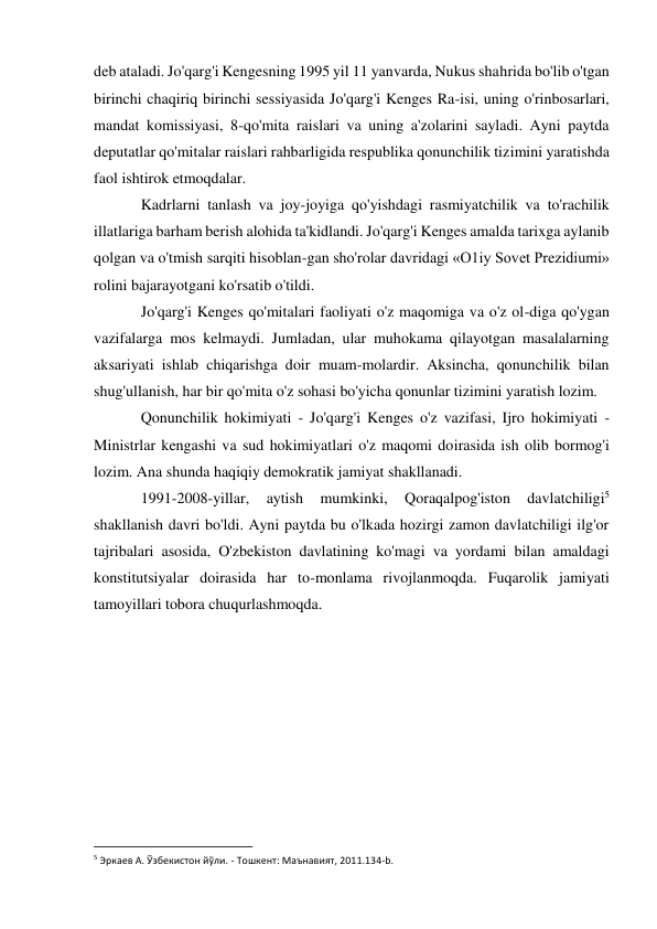 deb ataladi. Jo'qarg'i Kengesning 1995 yil 11 yanvarda, Nukus shahrida bo'lib o'tgan 
birinchi chaqiriq birinchi sessiyasida Jo'qarg'i Kenges Ra-isi, uning o'rinbosarlari, 
mandat komissiyasi, 8-qo'mita raislari va uning a'zolarini sayladi. Ayni paytda 
deputatlar qo'mitalar raislari rahbarligida respublika qonunchilik tizimini yaratishda 
faol ishtirok etmoqdalar. 
Kadrlarni tanlash va joy-joyiga qo'yishdagi rasmiyatchilik va to'rachilik 
illatlariga barham berish alohida ta'kidlandi. Jo'qarg'i Kenges amalda tarixga aylanib 
qolgan va o'tmish sarqiti hisoblan-gan sho'rolar davridagi «O1iy Sovet Prezidiumi» 
rolini bajarayotgani ko'rsatib o'tildi. 
Jo'qarg'i Kenges qo'mitalari faoliyati o'z maqomiga va o'z ol-diga qo'ygan 
vazifalarga mos kelmaydi. Jumladan, ular muhokama qilayotgan masalalarning 
aksariyati ishlab chiqarishga doir muam-molardir. Aksincha, qonunchilik bilan 
shug'ullanish, har bir qo'mita o'z sohasi bo'yicha qonunlar tizimini yaratish lozim. 
Qonunchilik hokimiyati - Jo'qarg'i Kenges o'z vazifasi, Ijro hokimiyati - 
Ministrlar kengashi va sud hokimiyatlari o'z maqomi doirasida ish olib bormog'i 
lozim. Ana shunda haqiqiy demokratik jamiyat shakllanadi. 
1991-2008-yillar, 
aytish 
mumkinki, 
Qoraqalpog'iston 
davlatchiligi5 
shakllanish davri bo'ldi. Ayni paytda bu o'lkada hozirgi zamon davlatchiligi ilg'or 
tajribalari asosida, O'zbekiston davlatining ko'magi va yordami bilan amaldagi 
konstitutsiyalar doirasida har to-monlama rivojlanmoqda. Fuqarolik jamiyati 
tamoyillari tobora chuqurlashmoqda. 
 
 
 
 
 
 
                                                           
5 Эркаев А. Ўзбекистон йўли. - Тошкент: Маънавият, 2011.134-b. 
