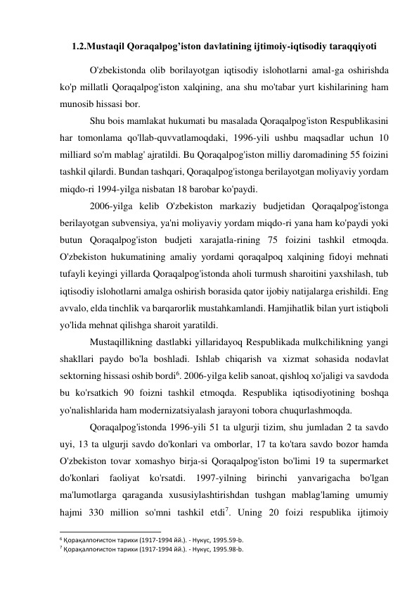 1.2.Mustaqil Qoraqalpog’iston davlatining ijtimoiy-iqtisodiy taraqqiyoti 
O'zbekistonda olib borilayotgan iqtisodiy islohotlarni amal-ga oshirishda 
ko'p millatli Qoraqalpog'iston xalqining, ana shu mo'tabar yurt kishilarining ham 
munosib hissasi bor. 
Shu bois mamlakat hukumati bu masalada Qoraqalpog'iston Respublikasini 
har tomonlama qo'llab-quvvatlamoqdaki, 1996-yili ushbu maqsadlar uchun 10 
milliard so'm mablag' ajratildi. Bu Qoraqalpog'iston milliy daromadining 55 foizini 
tashkil qilardi. Bundan tashqari, Qoraqalpog'istonga berilayotgan moliyaviy yordam 
miqdo-ri 1994-yilga nisbatan 18 barobar ko'paydi. 
2006-yilga kelib O'zbekiston markaziy budjetidan Qoraqalpog'istonga 
berilayotgan subvensiya, ya'ni moliyaviy yordam miqdo-ri yana ham ko'paydi yoki 
butun Qoraqalpog'iston budjeti xarajatla-rining 75 foizini tashkil etmoqda. 
O'zbekiston hukumatining amaliy yordami qoraqalpoq xalqining fidoyi mehnati 
tufayli keyingi yillarda Qoraqalpog'istonda aholi turmush sharoitini yaxshilash, tub 
iqtisodiy islohotlarni amalga oshirish borasida qator ijobiy natijalarga erishildi. Eng 
avvalo, elda tinchlik va barqarorlik mustahkamlandi. Hamjihatlik bilan yurt istiqboli 
yo'lida mehnat qilishga sharoit yaratildi. 
Mustaqillikning dastlabki yillaridayoq Respublikada mulkchilikning yangi 
shakllari paydo bo'la boshladi. Ishlab chiqarish va xizmat sohasida nodavlat 
sektorning hissasi oshib bordi6. 2006-yilga kelib sanoat, qishloq xo'jaligi va savdoda 
bu ko'rsatkich 90 foizni tashkil etmoqda. Respublika iqtisodiyotining boshqa 
yo'nalishlarida ham modernizatsiyalash jarayoni tobora chuqurlashmoqda. 
Qoraqalpog'istonda 1996-yili 51 ta ulgurji tizim, shu jumladan 2 ta savdo 
uyi, 13 ta ulgurji savdo do'konlari va omborlar, 17 ta ko'tara savdo bozor hamda 
O'zbekiston tovar xomashyo birja-si Qoraqalpog'iston bo'limi 19 ta supermarket 
do'konlari faoliyat ko'rsatdi. 1997-yilning birinchi yanvarigacha bo'lgan 
ma'lumotlarga qaraganda xususiylashtirishdan tushgan mablag'laming umumiy 
hajmi 330 million so'mni tashkil etdi7. Uning 20 foizi respublika ijtimoiy 
                                                           
6 Қорақалпоғистон тарихи (1917-1994 йй.). - Нукус, 1995.59-b. 
7 Қорақалпоғистон тарихи (1917-1994 йй.). - Нукус, 1995.98-b. 
