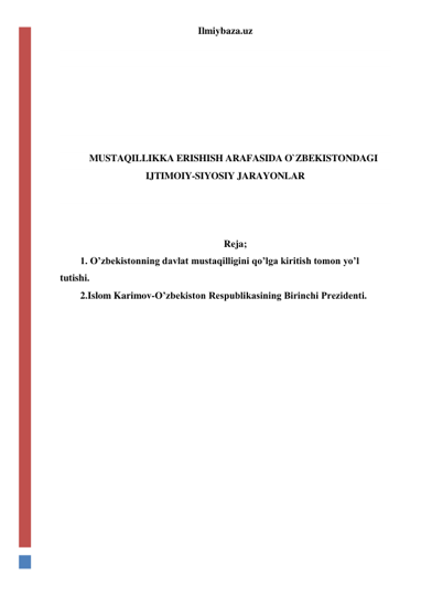 Ilmiybaza.uz 
 
 
 
 
 
 
 
MUSTAQILLIKKA ERISHISH ARAFASIDA O`ZBEKISTONDAGI 
IJTIMOIY-SIYOSIY JARAYONLAR 
 
 
 
Reja; 
1. O’zbekistonning davlat mustaqilligini qo’lga kiritish tomon yo’l 
tutishi. 
2.Islom Karimov-O’zbekiston Respublikasining Birinchi Prezidenti. 
 
 
 
 
 
 
 
 
 
 
 
 
 
 
