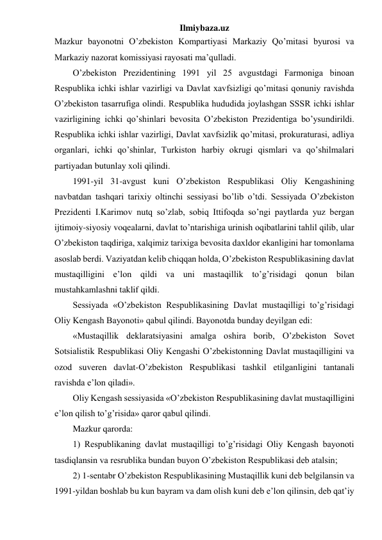 Ilmiybaza.uz 
Mazkur bayonotni O’zbekiston Kompartiyasi Markaziy Qo’mitasi byurosi va 
Markaziy nazorat komissiyasi rayosati ma’qulladi.  
O’zbekiston Prezidentining 1991 yil 25 avgustdagi Farmoniga binoan 
Respublika ichki ishlar vazirligi va Davlat xavfsizligi qo’mitasi qonuniy ravishda 
O’zbekiston tasarrufiga olindi. Respublika hududida joylashgan SSSR ichki ishlar 
vazirligining ichki qo’shinlari bevosita O’zbekiston Prezidentiga bo’ysundirildi. 
Respublika ichki ishlar vazirligi, Davlat xavfsizlik qo’mitasi, prokuraturasi, adliya 
organlari, ichki qo’shinlar, Turkiston harbiy okrugi qismlari va qo’shilmalari 
partiyadan butunlay xoli qilindi. 
1991-yil 31-avgust kuni O’zbekiston Respublikasi Oliy Kengashining 
navbatdan tashqari tarixiy oltinchi sessiyasi bo’lib o’tdi. Sessiyada O’zbekiston 
Prezidenti I.Karimov nutq so’zlab, sobiq Ittifoqda so’ngi paytlarda yuz bergan 
ijtimoiy-siyosiy voqealarni, davlat to’ntarishiga urinish oqibatlarini tahlil qilib, ular 
O’zbekiston taqdiriga, xalqimiz tarixiga bevosita daxldor ekanligini har tomonlama 
asoslab berdi. Vaziyatdan kelib chiqqan holda, O’zbekiston Respublikasining davlat 
mustaqilligini e’lon qildi va uni mastaqillik to’g’risidagi qonun bilan 
mustahkamlashni taklif qildi. 
Sessiyada «O’zbekiston Respublikasining Davlat mustaqilligi to’g’risidagi 
Oliy Kengash Bayonoti» qabul qilindi. Bayonotda bunday deyilgan edi: 
«Mustaqillik deklaratsiyasini amalga oshira borib, O’zbekiston Sovet 
Sotsialistik Respublikasi Oliy Kengashi O’zbekistonning Davlat mustaqilligini va 
ozod suveren davlat-O’zbekiston Respublikasi tashkil etilganligini tantanali 
ravishda e’lon qiladi». 
Oliy Kengash sessiyasida «O’zbekiston Respublikasining davlat mustaqilligini 
e’lon qilish to’g’risida» qaror qabul qilindi. 
Mazkur qarorda: 
1) Respublikaning davlat mustaqilligi to’g’risidagi Oliy Kengash bayonoti 
tasdiqlansin va resrublika bundan buyon O’zbekiston Respublikasi deb atalsin; 
2) 1-sentabr O’zbekiston Respublikasining Mustaqillik kuni deb belgilansin va 
1991-yildan boshlab bu kun bayram va dam olish kuni deb e’lon qilinsin, deb qat’iy 
