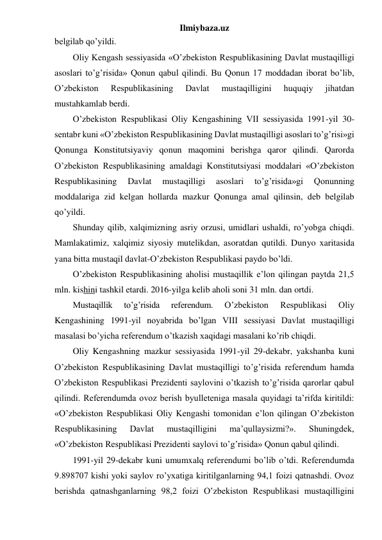 Ilmiybaza.uz 
belgilab qo’yildi. 
Oliy Kengash sessiyasida «O’zbekiston Respublikasining Davlat mustaqilligi 
asoslari to’g’risida» Qonun qabul qilindi. Bu Qonun 17 moddadan iborat bo’lib, 
O’zbekiston 
Respublikasining 
Davlat 
mustaqilligini 
huquqiy 
jihatdan 
mustahkamlab berdi.  
O’zbekiston Respublikasi Oliy Kengashining VII sessiyasida 1991-yil 30-
sentabr kuni «O’zbekiston Respublikasining Davlat mustaqilligi asoslari to’g’risi»gi 
Qonunga Konstitutsiyaviy qonun maqomini berishga qaror qilindi. Qarorda 
O’zbekiston Respublikasining amaldagi Konstitutsiyasi moddalari «O’zbekiston 
Respublikasining 
Davlat 
mustaqilligi 
asoslari 
to’g’risida»gi 
Qonunning 
moddalariga zid kelgan hollarda mazkur Qonunga amal qilinsin, deb belgilab 
qo’yildi. 
Shunday qilib, xalqimizning asriy orzusi, umidlari ushaldi, ro’yobga chiqdi. 
Mamlakatimiz, xalqimiz siyosiy mutelikdan, asoratdan qutildi. Dunyo xaritasida 
yana bitta mustaqil davlat-O’zbekiston Respublikasi paydo bo’ldi.  
O’zbekiston Respublikasining aholisi mustaqillik e’lon qilingan paytda 21,5 
mln. kishini tashkil etardi. 2016-yilga kelib aholi soni 31 mln. dan ortdi. 
Mustaqillik 
to’g’risida 
referendum. 
O’zbekiston 
Respublikasi 
Oliy 
Kengashining 1991-yil noyabrida bo’lgan VIII sessiyasi Davlat mustaqilligi 
masalasi bo’yicha referendum o’tkazish xaqidagi masalani ko’rib chiqdi. 
Oliy Kengashning mazkur sessiyasida 1991-yil 29-dekabr, yakshanba kuni 
O’zbekiston Respublikasining Davlat mustaqilligi to’g’risida referendum hamda 
O’zbekiston Respublikasi Prezidenti saylovini o’tkazish to’g’risida qarorlar qabul 
qilindi. Referendumda ovoz berish byulleteniga masala quyidagi ta’rifda kiritildi: 
«O’zbekiston Respublikasi Oliy Kengashi tomonidan e’lon qilingan O’zbekiston 
Respublikasining 
Davlat 
mustaqilligini 
ma’qullaysizmi?». 
Shuningdek, 
«O’zbekiston Respublikasi Prezidenti saylovi to’g’risida» Qonun qabul qilindi. 
1991-yil 29-dekabr kuni umumxalq referendumi bo’lib o’tdi. Referendumda 
9.898707 kishi yoki saylov ro’yxatiga kiritilganlarning 94,1 foizi qatnashdi. Ovoz 
berishda qatnashganlarning 98,2 foizi O’zbekiston Respublikasi mustaqilligini 
