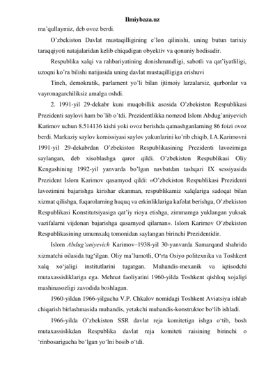 Ilmiybaza.uz 
ma’qullaymiz, deb ovoz berdi. 
O’zbekiston Davlat mustaqilligining e’lon qilinishi, uning butun tarixiy 
taraqqiyoti natajalaridan kelib chiqadigan obyektiv va qonuniy hodisadir. 
Respublika xalqi va rahbariyatining donishmandligi, sabotli va qat’iyatliligi, 
uzoqni ko’ra bilishi natijasida uning davlat mustaqilligiga erishuvi 
Tinch, demokratik, parlament yo’li bilan ijtimoiy larzalarsiz, qurbonlar va 
vayronagarchiliksiz amalga oshdi. 
2. 1991-yil 29-dekabr kuni muqobillik asosida O’zbekiston Respublikasi 
Prezidenti saylovi ham bo’lib o’tdi. Prezidentlikka nomzod Islom Abdug’aniyevich 
Karimov uchun 8.514136 kishi yoki ovoz berishda qatnashganlarning 86 foizi ovoz 
berdi. Markaziy saylov komissiyasi saylov yakunlarini ko’rib chiqib, I.A.Karimovni 
1991-yil 29-dekabrdan O’zbekiston Respublikasining Prezidenti lavozimiga 
saylangan, deb xisoblashga qaror qildi. O’zbekiston Respublikasi Oliy 
Kengashining 1992-yil yanvarda bo’lgan navbatdan tashqari IX sessiyasida 
Prezident Islom Karimov qasamyod qildi: «O’zbekiston Respublikasi Prezidenti 
lavozimini bajarishga kirishar ekanman, respublikamiz xalqlariga sadoqat bilan 
xizmat qilishga, fuqarolarning huquq va erkinliklariga kafolat berishga, O’zbekiston 
Respublikasi Konstitutsiyasiga qat’iy rioya etishga, zimmamga yuklangan yuksak 
vazifalarni vijdonan bajarishga qasamyod qilaman». Islom Karimov O’zbekiston 
Respublikasining umumxalq tomonidan saylangan birinchi Prezidentidir. 
Islom Abdug‘aniyevich Karimov–1938-yil 30-yanvarda Samarqand shahrida 
xizmatchi oilasida tug‘ilgan. Oliy ma’lumotli, O‘rta Osiyo politexnika va Toshkent 
xalq 
xo‘jaligi 
institutlarini 
tugatgan. 
Muhandis-mexanik 
va 
iqtisodchi 
mutaxassisliklariga ega. Mehnat faoliyatini 1960-yilda Toshkent qishloq xojaligi 
mashinasozligi zavodida boshlagan. 
1960-yildan 1966-yilgacha V.P. Chkalov nomidagi Toshkent Aviatsiya ishlab 
chiqarish birlashmasida muhandis, yetakchi muhandis-konstruktor bo‘lib ishladi. 
1966-yilda O’zbekiston SSR davlat reja komitetiga ishga o‘tib, bosh 
mutaxassislikdan 
Respublika 
davlat 
reja 
komiteti 
raisining 
birinchi 
o 
‘rinbosarigacha bo‘lgan yo‘lni bosib o‘tdi. 
