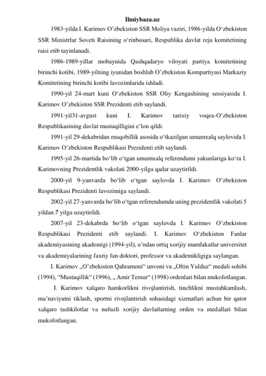 Ilmiybaza.uz 
1983-yilda I. Karimov O’zbekiston SSR Moliya vaziri, 1986-yilda O‘zbekiston 
SSR Ministrlar Soveti Raisining o‘rinbosari, Respublika davlat reja komitetining 
raisi etib tayinlanadi. 
1986-1989-yillar mobaynida Qashqadaryo viloyati partiya komitetining 
birinchi kotibi, 1989-yilning iyunidan boshlab O’zbekiston Kompartiyasi Markaziy 
Komitetining birinchi kotibi lavozimlarida ishladi. 
1990-yil 24-mart kuni O‘zbekiston SSR Oliy Kengashining sessiyasida I. 
Karimov O’zbekiston SSR Prezidenti etib saylandi. 
1991-yil31-avgust 
kuni 
I. 
Karimov 
tarixiy 
voqea-O’zbekiston 
Respublikasining davlat mustaqilligini e’lon qildi. 
1991-yil 29-dekabridan muqobillik asosida o‘tkazilgan umumxalq saylovida I. 
Karimov O’zbekiston Respublikasi Prezidenti etib saylandi. 
1995-yil 26-martida bo‘lib o‘tgan umumxalq referendumi yakunlariga ko‘ra I. 
Karimovning Prezidentlik vakolati 2000-yilga qadar uzaytirildi. 
2000-yil 9-yanvarda bo‘lib o‘tgan saylovda I. Karimov O’zbekiston 
Respublikasi Prezidenti lavozimiga saylandi. 
2002-yil 27-yanvarda bo‘lib o‘tgan referendumda uning prezidentlik vakolati 5 
yildan 7 yilga uzaytirildi. 
2007-yil 23-dekabrda bo‘lib o‘tgan saylovda I. Karimov O’zbekiston 
Respublikasi 
Prezidenti 
etib 
saylandi. 
I. 
Karimov 
O‘zbekiston 
Fanlar 
akademiyasining akademigi (1994-yil), o’ndan ortiq xorijiy mamlakatlar universitet 
va akademiyalarining faxriy fan doktori, professor va akademikligiga saylangan. 
I. Karimov ,,O’zbekiston Qahramoni“ unvoni va „Oltin Yulduz“ medali sohibi 
(1994), “Mustaqillik“ (1996), „ Amir Temur“ (1998) ordenlari bilan mukofotlangan. 
I. Karimov xalqaro hamkorlikni rivojlantirish, tinchlikni mustahkamlash, 
ma’naviyatni tiklash, sportni rivojlantirish sohasidagi xizmatlari uchun bir qator 
xalqaro tashkilotlar va nufuzli xorijiy davlatlarning orden va medallari bilan 
mukofotlangan. 
 
