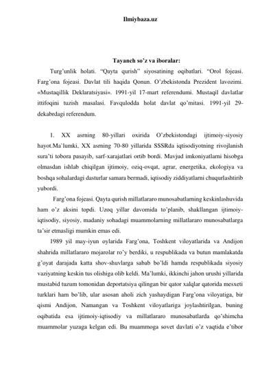 Ilmiybaza.uz 
 
 
 
Tayanch so’z va iboralar: 
Turg’unlik holati. “Qayta qurish” siyosatining oqibatlari. “Orol fojeasi. 
Farg’ona fojeasi. Davlat tili haqida Qonun. O’zbekistonda Prezident lavozimi. 
«Mustaqillik Deklaratsiyasi». 1991-yil 17-mart referendumi. Mustaqil davlatlar 
ittifoqini tuzish masalasi. Favqulodda holat davlat qo’mitasi. 1991-yil 29-
dekabrdagi referendum.  
 
1. 
XX 
asrning 
80-yillari 
oxirida 
O’zbekistondagi 
ijtimoiy-siyosiy 
hayot.Ma`lumki, XX asrning 70-80 yillarida SSSRda iqtisodiyotning rivojlanish 
sura’ti tobora pasayib, sarf-xarajatlari ortib bordi. Mavjud imkoniyatlarni hisobga 
olmasdan ishlab chiqilgan ijtimoiy, oziq-ovqat, agrar, energetika, ekologiya va 
boshqa sohalardagi dasturlar samara bermadi, iqtisodiy ziddiyatlarni chuqurlashtirib 
yubordi. 
 Farg’ona fojeasi. Qayta qurish millatlararo munosabatlarning keskinlashuvida 
ham o’z aksini topdi. Uzoq yillar davomida to’planib, shakllangan ijtimoiy-
iqtisodiy, siyosiy, madaniy sohadagi muammolarning millatlararo munosabatlarga 
ta’sir etmasligi mumkin emas edi. 
1989 yil may-iyun oylarida Farg’ona, Toshkent viloyatlarida va Andijon 
shahrida millatlararo mojarolar ro’y berdiki, u respublikada va butun mamlakatda 
g’oyat darajada katta shov-shuvlarga sabab bo’ldi hamda respublikada siyosiy 
vaziyatning keskin tus olishiga olib keldi. Ma’lumki, ikkinchi jahon urushi yillarida 
mustabid tuzum tomonidan deportatsiya qilingan bir qator xalqlar qatorida mesxeti 
turklari ham bo’lib, ular asosan aholi zich yashaydigan Farg’ona viloyatiga, bir 
qismi Andijon, Namangan va Toshkent viloyatlariga joylashtirilgan, buning 
oqibatida esa ijtimoiy-iqtisodiy va millatlararo munosabatlarda qo’shimcha 
muammolar yuzaga kelgan edi. Bu muammoga sovet davlati o’z vaqtida e’tibor 
