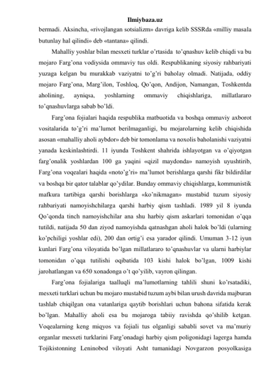 Ilmiybaza.uz 
bermadi. Aksincha, «rivojlangan sotsializm» davriga kelib SSSRda «milliy masala 
butunlay hal qilindi» deb «tantana» qilindi. 
Mahalliy yoshlar bilan mesxeti turklar o’rtasida  to’qnashuv kelib chiqdi va bu 
mojaro Farg’ona vodiysida ommaviy tus oldi. Respublikaning siyosiy rahbariyati 
yuzaga kelgan bu murakkab vaziyatni to’g’ri baholay olmadi. Natijada, oddiy 
mojaro Farg’ona, Marg’ilon, Toshloq, Qo’qon, Andijon, Namangan, Toshkentda 
aholining, 
ayniqsa, 
yoshlarning 
ommaviy 
chiqishlariga, 
millatlararo 
to’qnashuvlarga sabab bo’ldi. 
Farg’ona fojialari haqida respublika matbuotida va boshqa ommaviy axborot 
vositalarida to’g’ri ma’lumot berilmaganligi, bu mojarolarning kelib chiqishida 
asosan «mahalliy aholi aybdor» deb bir tomonlama va noxolis baholanishi vaziyatni 
yanada keskinlashtirdi. 11 iyunda Toshkent shahrida ishlayotgan va o’qiyotgan 
farg’onalik yoshlardan 100 ga yaqini «qizil maydonda» namoyish uyushtirib, 
Farg’ona voqealari haqida «noto’g’ri» ma’lumot berishlarga qarshi fikr bildirdilar 
va boshqa bir qator talablar qo’ydilar. Bunday ommaviy chiqishlarga, kommunistik 
mafkura tartibiga qarshi borishlarga «ko’nikmagan» mustabid tuzum siyosiy 
rahbariyati namoyishchilarga qarshi harbiy qism tashladi. 1989 yil 8 iyunda 
Qo’qonda tinch namoyishchilar ana shu harbiy qism askarlari tomonidan o’qqa 
tutildi, natijada 50 dan ziyod namoyishda qatnashgan aholi halok bo’ldi (ularning 
ko’pchiligi yoshlar edi), 200 dan ortig’i esa yarador qilindi. Umuman 3-12 iyun 
kunlari Farg’ona viloyatida bo’lgan millatlararo to’qnashuvlar va ularni harbiylar 
tomonidan o’qqa tutilishi oqibatida 103 kishi halok bo’lgan, 1009 kishi 
jarohatlangan va 650 xonadonga o’t qo’yilib, vayron qilingan. 
Farg’ona fojialariga taalluqli ma’lumotlarning tahlili shuni ko’rsatadiki, 
mesxeti turklari uchun bu mojaro mustabid tuzum aybi bilan urush davrida majburan 
tashlab chiqilgan ona vatanlariga qaytib borishlari uchun bahona sifatida kerak 
bo’lgan. Mahalliy aholi esa bu mojaroga tabiiy ravishda qo’shilib ketgan. 
Voqealarning keng miqyos va fojiali tus olganligi sababli sovet va ma’muriy 
organlar mesxeti turklarini Farg’onadagi harbiy qism poligonidagi lagerga hamda 
Tojikistonning Leninobod viloyati Asht tumanidagi Novgarzon posyolkasiga 
