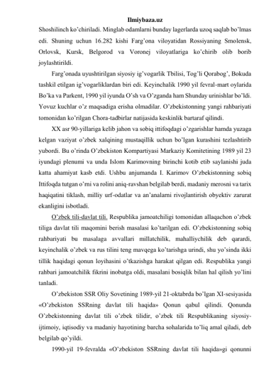 Ilmiybaza.uz 
Shoshilinch ko’chiriladi. Minglab odamlarni bunday lagerlarda uzoq saqlab bo’lmas 
edi. Shuning uchun 16.282 kishi Farg’ona viloyatidan Rossiyaning Smolensk, 
Orlovsk, Kursk, Belgorod va Voronej viloyatlariga ko’chirib olib borib 
joylashtirildi.  
Farg’onada uyushtirilgan siyosiy ig’vogarlik Tbilisi, Tog’li Qorabog’, Bokuda 
tashkil etilgan ig’vogarliklardan biri edi. Keyinchalik 1990 yil fevral-mart oylarida 
Bo’ka va Parkent, 1990 yil iyunda O’sh va O’zganda ham Shunday urinishlar bo’ldi. 
Yovuz kuchlar o’z maqsadiga erisha olmadilar. O’zbekistonning yangi rahbariyati 
tomonidan ko’rilgan Chora-tadbirlar natijasida keskinlik bartaraf qilindi.  
XX asr 90-yillariga kelib jahon va sobiq ittifoqdagi o’zgarishlar hamda yuzaga 
kelgan vaziyat o’zbek xalqining mustaqillik uchun bo’lgan kurashini tezlashtirib 
yubordi. Bu o’rinda O’zbekiston Kompartiyasi Markaziy Komitetining 1989 yil 23 
iyundagi plenumi va unda Islom Karimovning birinchi kotib etib saylanishi juda 
katta ahamiyat kasb etdi. Ushbu anjumanda I. Karimov O’zbekistonning sobiq 
Ittifoqda tutgan o’rni va rolini aniq-ravshan belgilab berdi, madaniy merosni va tarix 
haqiqatini tiklash, milliy urf-odatlar va an’analarni rivojlantirish obyektiv zarurat 
ekanligini isbotladi. 
O’zbek tili-davlat tili. Respublika jamoatchiligi tomonidan allaqachon o’zbek 
tiliga davlat tili maqomini berish masalasi ko’tarilgan edi. O’zbekistonning sobiq 
rahbariyati bu masalaga avvallari millatchilik, mahalliychilik deb qarardi, 
keyinchalik o’zbek va rus tilini teng mavqega ko’tarishga urindi, shu yo’sinda ikki 
tillik haqidagi qonun loyihasini o’tkazishga harakat qilgan edi. Respublika yangi 
rahbari jamoatchilik fikrini inobatga oldi, masalani bosiqlik bilan hal qilish yo’lini 
tanladi. 
O’zbekiston SSR Oliy Sovetining 1989-yil 21-oktabrda bo’lgan XI-sesiyasida 
«O’zbekiston SSRning davlat tili haqida» Qonun qabul qilindi. Qonunda 
O’zbekistonning davlat tili o’zbek tilidir, o’zbek tili Respublikaning siyosiy-
ijtimoiy, iqtisodiy va madaniy hayotining barcha sohalarida to’liq amal qiladi, deb 
belgilab qo’yildi. 
1990-yil 19-fevralda «O’zbekiston SSRning davlat tili haqida»gi qonunni 
