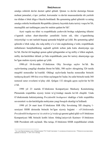 Ilmiybaza.uz 
amalga oshirish davlat dasturi qabul qilindi. Qonun va davlat dasturiga binoan 
mehnat jamoalari, o’quv yurtlari, korxonalar va davlat muassasalarida ish yuritish 
rus tilidan o’zbek tiliga o’tkazila boshlandi. Bu qonunning qabul qilinishi va uning 
amalga oshirila boshlanishi Respublika ijtimoiy hayotida katta tarixiy voqea bo’lib, 
mustaqillik sari tashlangan yana bir muhim qadam bo’ldi1. 
Ayni vaqtda rus tilini va respublikada yashovchi boshqa xalqlarning tillarini 
o’rganish uchun shart-sharoitlar yaratilishi lozim edi, tilni o’rganishning 
ixtiyoriyligi va uni tanlash huquqi qonunda belgilab qo’yildi. Bu qonunning qabul 
qilinishi o’zbek xalqi, shu xalq milliy o’z-o’zini anglashining o’sishi, respublikada 
millatlararo hamjihatlikning saqlanib qolishi uchun juda katta ahamiyatga ega 
bo’ldi. Davlat tili haqidagi qonun qabul qilinganidan so’ng milliy o’zlikni anglash, 
milliy davlatchilikni tiklash yo’lida respublikada yana bir tarixiy ahamiyatga ega 
bo’lgan muhim siyosiy qadam qo’yildi.  
1990-yil 18-fevralda O’zbekiston Oliy Sovetiga saylov bo’ldi. Bu 
saylovlarning yangiligi shundan iborat bo’ldiki, 500 saylov okrugining 326 tasida 
muqobil nomzodlar ko’rsatildi. Oldingi saylovlarda barcha nomzodlar birinchi 
turdayoq deyarli 100 foiz ovoz bilan saylangan bo’lsalar, bu safar birinchi turda 368 
nomzod zarur ovozlarni to’play oldi. Qolgan 132 okrugda qayta saylovlar bo’lib 
o’tdi. 
1990 yil 23 martda O’zbekiston Kompartiyasi Markaziy Komitetining 
Plenumida respublika siyosiy tizimi to’g’risidagi masala ko’rib chiqildi. Unda 
O’zbekistonda hokimiyatning Prezidentlik boshqaruvi shakliga o’tishi respublika 
suvereniteti va davlatchiligida mohiyatan yangi bosqich ekanligi ta’kidlandi. 
1990 yil 24 mart kuni O’zbekiston SSR Oliy Sovetining XII chaqiriq 1-
sessiyasi SSSR doirasida birinchi bo’lgan siyosiy hujjatni – «O’zbekistonda 
Prezidentlik boshqaruvi ta’sis etish to’g’risida»gi qarorni qabul qildi va O’zbekiston 
Kompartiyasi MK birinchi kotibi Islom Abdug’aniyevich Karimov O’zbekiston 
SSR Prezidenti etib saylandi. Shu tariqa, O’zbekiston SSSR respublikalari ichida 
                                                 
1 Тил элни бирлаштириши лозим. И.Каримовнинг Ўз.Р. Олий Советининг 11 сессиясида сўзланган нутқи. / Ўзбекистон мустақилликка 
эришиш остонасида. –Т. 2011. 66-71-бетлар.  
