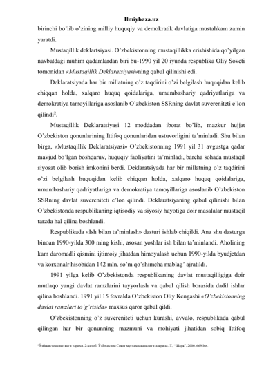 Ilmiybaza.uz 
birinchi bo’lib o’zining milliy huquqiy va demokratik davlatiga mustahkam zamin 
yaratdi. 
Mustaqillik deklartsiyasi. O’zbekistonning mustaqillikka erishishida qo’yilgan 
navbatdagi muhim qadamlardan biri bu-1990 yil 20 iyunda respublika Oliy Soveti 
tomonidan «Mustaqillik Deklaratsiyasi»ning qabul qilinishi edi.  
Deklaratsiyada har bir millatning o’z taqdirini o’zi belgilash huquqidan kelib 
chiqqan holda, xalqaro huquq qoidalariga, umumbashariy qadriyatlariga va 
demokratiya tamoyillariga asoslanib O’zbekiston SSRning davlat suvereniteti e’lon 
qilindi2. 
Mustaqillik Deklaratsiyasi 12 moddadan iborat bo’lib, mazkur hujjat 
O’zbekiston qonunlarining Ittifoq qonunlaridan ustuvorligini ta’minladi. Shu bilan 
birga, «Mustaqillik Deklaratsiyasi» O’zbekistonning 1991 yil 31 avgustga qadar 
mavjud bo’lgan boshqaruv, huquqiy faoliyatini ta’minladi, barcha sohada mustaqil 
siyosat olib borish imkonini berdi. Deklaratsiyada har bir millatning o’z taqdirini 
o’zi belgilash huquqidan kelib chiqqan holda, xalqaro huquq qoidalariga, 
umumbashariy qadriyatlariga va demokratiya tamoyillariga asoslanib O’zbekiston 
SSRning davlat suvereniteti e’lon qilindi. Deklaratsiyaning qabul qilinishi bilan 
O’zbekistonda respublikaning iqtisodiy va siyosiy hayotiga doir masalalar mustaqil 
tarzda hal qilina boshlandi.  
Respublikada «Ish bilan ta’minlash» dasturi ishlab chiqildi. Ana shu dasturga 
binoan 1990-yilda 300 ming kishi, asosan yoshlar ish bilan ta’minlandi. Aholining 
kam daromadli qismini ijtimoiy jihatdan himoyalash uchun 1990-yilda byudjetdan 
va korxonalr hisobidan 142 mln. so’m qo’shimcha mablag’ ajratildi. 
1991 yilga kelib O’zbekistonda respublikaning davlat mustaqilligiga doir 
mutlaqo yangi davlat ramzlarini tayyorlash va qabul qilish borasida dadil ishlar 
qilina boshlandi. 1991 yil 15 fevralda O’zbekiston Oliy Kengashi «O’zbekistonning 
davlat ramzlari to’g’risida» maxsus qaror qabul qildi. 
O’zbekistonning o’z suvereniteti uchun kurashi, avvalo, respublikada qabul 
qilingan har bir qonunning mazmuni va mohiyati jihatidan sobiq Ittifoq 
                                                 
2Ўзбекистоннинг янги тарихи. 2-китоб. Ўзбекистон Совет мустамлакачилиги даврида.-Т., “Шарқ”, 2000. 669-bet. 
