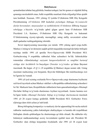 Ilmiybaza.uz 
qonunlaridan tubdan farq qilishida, bundan tashqari, har bir qonun avvalgidek Ittifoq 
qonuniga moslashtirib emas, balki respublika manfaati ifoda etilganligi bilan ajralib 
tura boshladi. Xususan, 1991 yilning 22 iyulida O’zbekiston SSR Oliy Kengashi 
Prezidiumining «O’zbekiston SSR hududida joylashgan Ittifoqqa bo’ysunuvchi 
davlat korxonalari, muassasalari va tashkilotlarini O’zbekiston SSRning huquqiy 
tobeligiga o’tkazish» to’g’risida qabul qilgan qarori ham O’zbekiston SSR 
Prezidenti I.A. Karimov, O’zbekiston SSR Oliy Kengashi va hukumati 
O’zbekistonning siyosiy-iqtisodiy mustaqilligi, uning milliy suvereniteti uchun 
dadil qadamlar tashlaganligining isbotidir. 
Sovet imperiyasining tanazzulga yuz tutishi. 1991 yilning aprel oyiga kelib, 
Markaz o’zining ta’sir doirasini saqlab qolish maqsadida mustaqil davlatlar ittifoqini 
tuzishga intildi. 1991 yil aprelda Novo-Ogoryovoda SSSR Prezidenti M.S. 
Gorbachevning 9 respublika rahbarlari bilan uchrashuvi bo’ldi. Ishtirokchilar 
tomonidan «Mamlakatdagi vaziyatni barqarorlashtirish va tanglikni bartaraf 
etishga doir kechiktirib bo’lmaydigan Choralar to’g’risida» qo’shma Bayonot 
imzolandi. Bu hujjat «9 Q 1» (9 respublika Q Markaz) degan nomni oldi. Uning 
mazmuni markazning yon berganini, Kiyevda bildirilgan fikr-mulohazalarga rozi 
bo’lganini ko’rsatadi.  
1991 yil iyul oyining oxirlarida Novo-Ogoryovoda yangi shartnoma loyihasini 
uzil-kesil tayorlash uchun Markaz vakillari va Respublika rahbarlarining uchrashuvi 
bo’ldi. Markazni ham, Respublikalar rahbarlarini ham qanoatlantiradigan «Mustaqil 
Davlatlar Ittifoqi to’g’risida shartnoma» loyihasi tayyorlandi. Ammo hamma rozi 
bo’lgani holda «Mustaqil Davlatlar Ittifoqi to’g’risidagi shartnoma»ni imzolash 
1991 yil 20 avgust kuniga qoldirildi. SSSR Prezidenti M.S. Gorbachev Foros 
(Qrim)ga dam olish uchun jo’nab ketdi. 
Biroq ittifoqning kompartiya va markaziy davlat apparatidagi bir necha nufuzli 
rahbarlar markazning yakka hokimligini cheklaydigan va kamida olti respublikani 
Ittifoqdan chetda qoldiradigan bu shartnomaga qo’shila olmadi. Bu rahbarlar oliy 
hokimiyat mahkamalaridagi asosiy lavozimlarni egallab turar edi. Prezident M. 
Gorbachev dam olishga ketganidan foydalanib, ular 1991 yil 18 avgust kuni 
