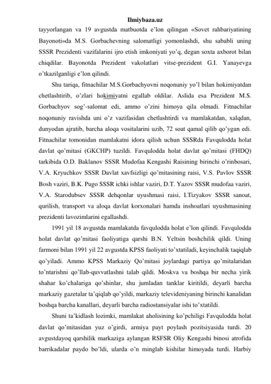 Ilmiybaza.uz 
tayyorlangan va 19 avgustda matbuotda e’lon qilingan «Sovet rahbariyatining 
Bayonoti»da M.S. Gorbachevning salomatligi yomonlashdi, shu sababli uning 
SSSR Prezidenti vazifalarini ijro etish imkoniyati yo’q, degan soxta axborot bilan 
chiqdilar. Bayonotda Prezident vakolatlari vitse-prezident G.I. Yanayevga 
o’tkazilganligi e’lon qilindi.  
Shu tariqa, fitnachilar M.S.Gorbachyovni noqonuniy yo’l bilan hokimiyatdan 
chetlashtirib, o’zlari hokimiyatni egallab oldilar. Aslida esa Prezident M.S. 
Gorbachyov sog’-salomat edi, ammo o’zini himoya qila olmadi. Fitnachilar 
noqonuniy ravishda uni o’z vazifasidan chetlashtirdi va mamlakatdan, xalqdan, 
dunyodan ajratib, barcha aloqa vositalarini uzib, 72 soat qamal qilib qo’ygan edi. 
Fitnachilar tomonidan mamlakatni idora qilish uchun SSSRda Favqulodda holat 
davlat qo’mitasi (GKCHP) tuzildi. Favqulodda holat davlat qo’mitasi (FHDQ) 
tarkibida O.D. Baklanov SSSR Mudofaa Kengashi Raisining birinchi o’rinbosari, 
V.A. Kryuchkov SSSR Davlat xavfsizligi qo’mitasining raisi, V.S. Pavlov SSSR 
Bosh vaziri, B.K. Pugo SSSR ichki ishlar vaziri, D.T. Yazov SSSR mudofaa vaziri, 
V.A. Starodubsev SSSR dehqonlar uyushmasi raisi, I.Tizyakov SSSR sanoat, 
qurilish, transport va aloqa davlat korxonalari hamda inshoatlari uyushmasining 
prezidenti lavozimlarini egallashdi. 
1991 yil 18 avgustda mamlakatda favqulodda holat e’lon qilindi. Favqulodda 
holat davlat qo’mitasi faoliyatiga qarshi B.N. Yeltsin boshchilik qildi. Uning 
farmoni bilan 1991 yil 22 avgustda KPSS faoliyati to’xtatiladi, keyinchalik taqiqlab 
qo’yiladi. Ammo KPSS Markaziy Qo’mitasi joylardagi partiya qo’mitalaridan 
to’ntarishni qo’llab-quvvatlashni talab qildi. Moskva va boshqa bir necha yirik 
shahar ko’chalariga qo’shinlar, shu jumladan tanklar kiritildi, deyarli barcha 
markaziy gazetalar ta’qiqlab qo’yildi, markaziy televideniyaning birinchi kanalidan 
boshqa barcha kanallari, deyarli barcha radiostansiyalar ishi to’xtatildi.  
Shuni ta’kidlash lozimki, mamlakat aholisining ko’pchiligi Favqulodda holat 
davlat qo’mitasidan yuz o’girdi, armiya payt poylash pozitsiyasida turdi. 20 
avgustdayoq qarshilik markaziga aylangan RSFSR Oliy Kengashi binosi atrofida 
barrikadalar paydo bo’ldi, ularda o’n minglab kishilar himoyada turdi. Harbiy 
