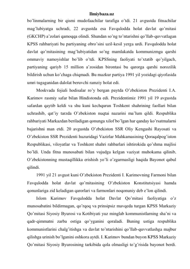 Ilmiybaza.uz 
bo’linmalarning bir qismi mudofaachilar tarafiga o’tdi. 21 avgustda fitnachilar 
mag’lubiyatga uchradi, 22 avgustda esa Favqulodda holat davlat qo’mitasi 
(GKCHP) a’zolari qamoqqa olindi. Shundan so’ng to’ntarishni qo’llab-quvvatlagan 
KPSS rahbariyati bu partiyaning obro’sini uzil-kesil yerga urdi. Favqulodda holat 
davlat qo’mitasining mag’lubiyatidan so’ng mamlakatda kommunizmga qarshi 
ommaviy namoyishlar bo’lib o’tdi. KPSSning faoliyati to’xtatib qo’yilgach, 
partiyaning qariyb 15 million a’zosidan birontasi bu qarorga qarshi norozilik 
bildirish uchun ko’chaga chiqmadi. Bu mazkur partiya 1991 yil yozidagi qiyofasida 
umri tugaganidan dalolat beruvchi ramziy holat edi. 
Moskvada fojiali hodisalar ro’y bergan paytda O’zbekiston Prezidenti I.A. 
Karimov rasmiy safar bilan Hindistonda edi. Prezidentimiz 1991 yil 19 avgustda 
safardan qaytib keldi va shu kuni kechqurun Toshkent shahrining faollari bilan 
uchrashib, qat’iy tarzda O’zbekiston nuqtai nazarini ma’lum qildi. Respublika 
rahbariyati Markazdan beriladigan qonunga xilof bo’lgan har qanday ko’rsatmalarni 
bajarishni man etdi. 20 avgustda O’zbekiston SSR Oliy Kengashi Rayosati va 
O’zbekiston SSR Prezidenti huzuridagi Vazirlar Mahkamasining Qoraqalpog’iston 
Respublikasi, viloyatlar va Toshkent shahri rahbarlari ishtirokida qo’shma majlisi 
bo’ldi. Unda fitna munosabati bilan vujudga kelgan vaziyat muhokama qilinib, 
O’zbekistonning mustaqillikka erishish yo’li o’zgarmasligi haqida Bayonot qabul 
qilindi. 
1991 yil 21 avgust kuni O’zbekiston Prezidenti I. Karimovning Farmoni bilan 
Favqulodda holat davlat qo’mitasining O’zbekiston Konstitutsiyasi hamda 
qonunlariga zid keladigan qarorlari va farmonlari noqonuniy deb e’lon qilindi. 
Islom Karimov Favqulodda holat Davlat Qo’mitasi faoliyatiga o’z 
munosabatini bildirmagan, qo’rqoq va prinsipsiz mavqeda turgan KPSS Markaziy 
Qo’mitasi Siyosiy Byurosi va Kotibiyati yuz minglab kommunistlarning sha’ni va 
qadr-qimmatni zarba ostiga qo’yganini qoraladi. Buning ustiga respublika 
kommunistlarini chalg’itishga va davlat to’ntarishini qo’llab-quvvatlashga majbur 
qilishga urinish bo’lganini oshkora aytdi. I. Karimov bundan buyon KPSS Markaziy 
Qo’mitasi Siyosiy Byurosining tarkibida qola olmasligi to’g’risida bayonot berdi. 
