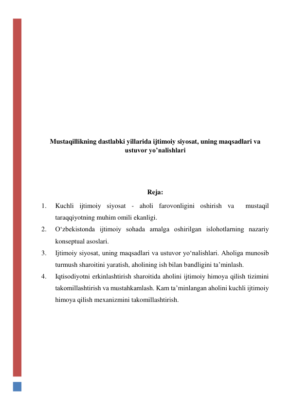  
 
 
 
 
 
 
 
Mustaqillikning dastlabki yillarida ijtimoiy siyosat, uning maqsadlari va 
ustuvor yo’nalishlari 
 
 
Reja:  
1. 
Kuchli ijtimoiy siyosat - aholi farovonligini oshirish va  mustaqil 
taraqqiyotning muhim omili ekanligi. 
2. 
O‘zbekistonda ijtimoiy sohada amalga oshirilgan islohotlarning nazariy 
konseptual asoslari. 
3. 
Ijtimoiy siyosat, uning maqsadlari va ustuvor yo‘nalishlari. Aholiga munosib 
turmush sharoitini yaratish, aholining ish bilan bandligini ta’minlash.  
4. 
Iqtisodiyotni erkinlashtirish sharoitida aholini ijtimoiy himoya qilish tizimini 
takomillashtirish va mustahkamlash. Kam ta’minlangan aholini kuchli ijtimoiy 
himoya qilish mexanizmini takomillashtirish.  
 
 
 
 
 
 
