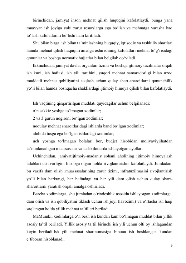 9 
 
birinchidan, jamiyat inson mehnat qilish huquqini kafolatlaydi, bunga yana 
muayyan ish joyiga yoki zarur resurslarga ega bo‘lish va mehnatga yarasha haq 
to‘lash kafolatlarini bo‘lishi ham kiritiladi. 
Shu bilan birga, ish bilan ta’minlashning huquqiy, iqtisodiy va tashkiliy shartlari 
hamda mehnat qilish huquqini amalga oshirishning kafolatlari mehnat to‘g‘risidagi 
qonunlar va boshqa normativ hujjatlar bilan belgilab qo‘yiladi.  
Ikkinchidan, jamiyat davlat organlari tizimi va boshqa ijtimoiy tuzilmalar orqali 
ish kuni, ish haftasi, ish yili tartibini, yuqori mehnat samaradorligi bilan uzoq 
muddatli mehnat qobiliyatini saqlash uchun qulay shart-sharoitlarni qonunchilik 
yo‘li bilan hamda boshqacha shakllardagi ijtimoiy himoya qilish bilan kafolatlaydi. 
 
Ish vaqtining qisqartirilgan muddati quyidagilar uchun belgilanadi: 
o‘n sakkiz yoshga to‘lmagan xodimlar; 
2 va 3 guruh nogironi bo‘lgan xodimlar; 
noqulay mehnat sharoitlaridagi ishlarda band bo‘lgan xodimlar; 
alohida tusga ega bo‘lgan ishlardagi xodimlar; 
uch yoshga to‘lmagan bolalari bor, budjet hisobidan moliyaviyjihatdan 
ta’minlanadigan muassasalar va tashkilotlarda ishlayotgan ayollar. 
Uchinchidan, jamiyatijtimoiy-madaniy sohani aholining ijtimoiy himoyalash 
talablari ustuvorligini hisobga olgan holda rivojlantirishni kafolatlaydi. Jumladan, 
bu vazifa dam olish .muassasalarining zarur tizimi, infratuzilmasini rivojlantirish 
yo‘li bilan harkungi, har haftadagi va har yili dam olish uchun qulay shart-
sharoitlarni yaratish orqali amalga oshiriladi. 
Barcha xodimlarga, shu jumladan o‘rindoshlik asosida ishlayotgan xodimlarga, 
dam olish va ish qobiliyatini tiklash uchun ish joyi (lavozimi) va o‘rtacha ish haqi 
saqlangan holda yillik mehnat ta’tillari beriladi. 
MaMumki, xodimlarga o‘n besh ish kundan kam bo‘lmagan muddat bilan yillik 
asosiy ta’til beriladi. Yillik asosiy ta’til birinchi ish yili uchun olti oy ishlagandan 
keyin beriladi.Ish yili mehnat shartnomasiga binoan ish boshlangan kundan 
e’tiboran hisoblanadi. 
