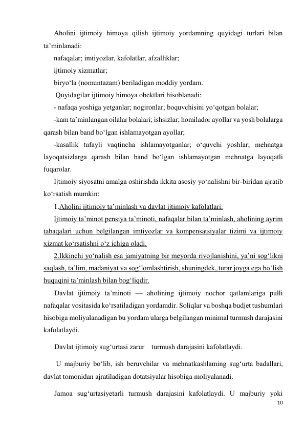 10 
 
Aholini ijtimoiy himoya qilish ijtimoiy yordamning quyidagi turlari bilan 
ta’minlanadi:  
nafaqalar; imtiyozlar, kafolatlar, afzalliklar; 
ijtimoiy xizmatlar;  
biryo‘la (nomuntazam) beriladigan moddiy yordam. 
 Quyidagilar ijtimoiy himoya obektlari hisoblanadi: 
- nafaqa yoshiga yetganlar; nogironlar; boquvchisini yo‘qotgan bolalar;  
-kam ta’minlangan oilalar bolalari; ishsizlar; homilador ayollar va yosh bolalarga 
qarash bilan band bo‘lgan ishlamayotgan ayollar;  
-kasallik tufayli vaqtincha ishlamayotganlar; o‘quvchi yoshlar; mehnatga 
layoqatsizlarga qarash bilan band bo‘lgan ishlamayotgan mehnatga layoqatli 
fuqarolar. 
Ijtimoiy siyosatni amalga oshirishda ikkita asosiy yo‘nalishni bir-biridan ajratib 
ko‘rsatish mumkin: 
1.Aholini ijtimoiy ta’minlash va davlat ijtimoiy kafolatlari.  
Ijtimoiy ta’minot pensiya ta’minoti, nafaqalar bilan ta’minlash, aholining ayrim 
tabaqalari uchun belgilangan imtiyozlar va kompensatsiyalar tizimi va ijtimoiy 
xizmat ko‘rsatishni o‘z ichiga oladi.  
2.Ikkinchi yo‘nalish esa jamiyatning bir meyorda rivojlanishini, ya’ni sog‘likni 
saqlash, ta’lim, madaniyat va sog‘lomlashtirish, shuningdek,.turar joyga ega bo‘lish 
huquqini ta’minlash bilan bog‘liqdir. 
Davlat ijtimoiy ta’minoti — aholining ijtimoiy nochor qatlamlariga pulli 
nafaqalar vositasida ko‘rsatiladigan yordamdir. Soliqlar va boshqa budjet tushumlari 
hisobiga moliyalanadigan bu yordam ularga belgilangan minimal turmush darajasini 
kafolatlaydi. 
Davlat ijtimoiy sug‘urtasi zarur    turmush darajasini kafolatlaydi. 
 U majburiy bo‘lib, ish beruvchilar va mehnatkashlaming sug‘urta badallari, 
davlat tomonidan ajratiladigan dotatsiyalar hisobiga moliyalanadi. 
Jamoa sug‘urtasiyetarli turmush darajasini kafolatlaydi. U majburiy yoki 
