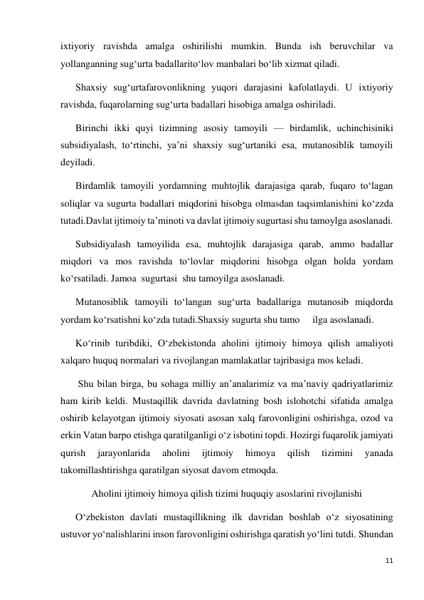 11 
 
ixtiyoriy ravishda amalga oshirilishi mumkin. Bunda ish beruvchilar va 
yollanganning sug‘urta badallarito‘lov manbalari bo‘lib xizmat qiladi. 
Shaxsiy sug‘urtafarovonlikning yuqori darajasini kafolatlaydi. U ixtiyoriy 
ravishda, fuqarolarning sug‘urta badallari hisobiga amalga oshiriladi. 
Birinchi ikki quyi tizimning asosiy tamoyili — birdamlik, uchinchisiniki 
subsidiyalash, to‘rtinchi, ya’ni shaxsiy sug‘urtaniki esa, mutanosiblik tamoyili 
deyiladi.  
Birdamlik tamoyili yordamning muhtojlik darajasiga qarab, fuqaro to‘lagan 
soliqlar va sugurta badallari miqdorini hisobga olmasdan taqsimlanishini ko‘zzda 
tutadi.Davlat ijtimoiy ta’minoti va davlat ijtimoiy sugurtasi shu tamoylga asoslanadi. 
Subsidiyalash tamoyilida esa, muhtojlik darajasiga qarab, ammo badallar 
miqdori va mos ravishda to‘lovlar miqdorini hisobga olgan holda yordam 
ko‘rsatiladi. Jamoa  sugurtasi  shu tamoyilga asoslanadi. 
Mutanosiblik tamoyili to‘langan sug‘urta badallariga mutanosib miqdorda 
yordam ko‘rsatishni ko‘zda tutadi.Shaxsiy sugurta shu tamo 
ilga asoslanadi. 
Ko‘rinib turibdiki, O‘zbekistonda aholini ijtimoiy himoya qilish amaliyoti 
xalqaro huquq normalari va rivojlangan mamlakatlar tajribasiga mos keladi. 
 Shu bilan birga, bu sohaga milliy an’analarimiz va ma’naviy qadriyatlarimiz 
ham kirib keldi. Mustaqillik davrida davlatning bosh islohotchi sifatida amalga 
oshirib kelayotgan ijtimoiy siyosati asosan xalq farovonligini oshirishga, ozod va 
erkin Vatan barpo etishga qaratilganligi o‘z isbotini topdi. Hozirgi fuqarolik jamiyati 
qurish 
jarayonlarida 
aholini 
ijtimoiy 
himoya 
qilish 
tizimini 
yanada 
takomillashtirishga qaratilgan siyosat davom etmoqda. 
Aholini ijtimoiy himoya qilish tizimi huquqiy asoslarini rivojlanishi 
O‘zbekiston davlati mustaqillikning ilk davridan boshlab o‘z siyosatining 
ustuvor yo‘nalishlarini inson farovonligini oshirishga qaratish yo‘lini tutdi. Shundan 
