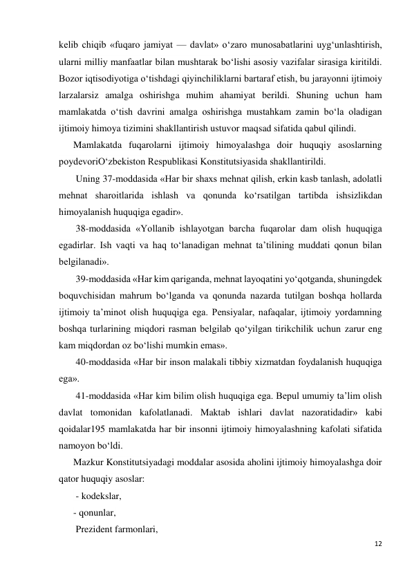 12 
 
kelib chiqib «fuqaro jamiyat — davlat» o‘zaro munosabatlarini uyg‘unlashtirish, 
ularni milliy manfaatlar bilan mushtarak bo‘lishi asosiy vazifalar sirasiga kiritildi. 
Bozor iqtisodiyotiga o‘tishdagi qiyinchiliklarni bartaraf etish, bu jarayonni ijtimoiy 
larzalarsiz amalga oshirishga muhim ahamiyat berildi. Shuning uchun ham 
mamlakatda o‘tish davrini amalga oshirishga mustahkam zamin bo‘la oladigan 
ijtimoiy himoya tizimini shakllantirish ustuvor maqsad sifatida qabul qilindi. 
Mamlakatda fuqarolarni ijtimoiy himoyalashga doir huquqiy asoslarning 
poydevoriO‘zbekiston Respublikasi Konstitutsiyasida shakllantirildi. 
 Uning 37-moddasida «Har bir shaxs mehnat qilish, erkin kasb tanlash, adolatli 
mehnat sharoitlarida ishlash va qonunda ko‘rsatilgan tartibda ishsizlikdan 
himoyalanish huquqiga egadir». 
 38-moddasida «Yollanib ishlayotgan barcha fuqarolar dam olish huquqiga 
egadirlar. Ish vaqti va haq to‘lanadigan mehnat ta’tilining muddati qonun bilan 
belgilanadi». 
 39-moddasida «Har kim qariganda, mehnat layoqatini yo‘qotganda, shuningdek 
boquvchisidan mahrum bo‘lganda va qonunda nazarda tutilgan boshqa hollarda 
ijtimoiy ta’minot olish huquqiga ega. Pensiyalar, nafaqalar, ijtimoiy yordamning 
boshqa turlarining miqdori rasman belgilab qo‘yilgan tirikchilik uchun zarur eng 
kam miqdordan oz bo‘lishi mumkin emas». 
 40-moddasida «Har bir inson malakali tibbiy xizmatdan foydalanish huquqiga 
ega». 
 41-moddasida «Har kim bilim olish huquqiga ega. Bepul umumiy ta’lim olish 
davlat tomonidan kafolatlanadi. Maktab ishlari davlat nazoratidadir» kabi 
qoidalar195 mamlakatda har bir insonni ijtimoiy himoyalashning kafolati sifatida 
namoyon bo‘ldi. 
Mazkur Konstitutsiyadagi moddalar asosida aholini ijtimoiy himoyalashga doir 
qator huquqiy asoslar: 
 - kodekslar,  
- qonunlar, 
 Prezident farmonlari,  
