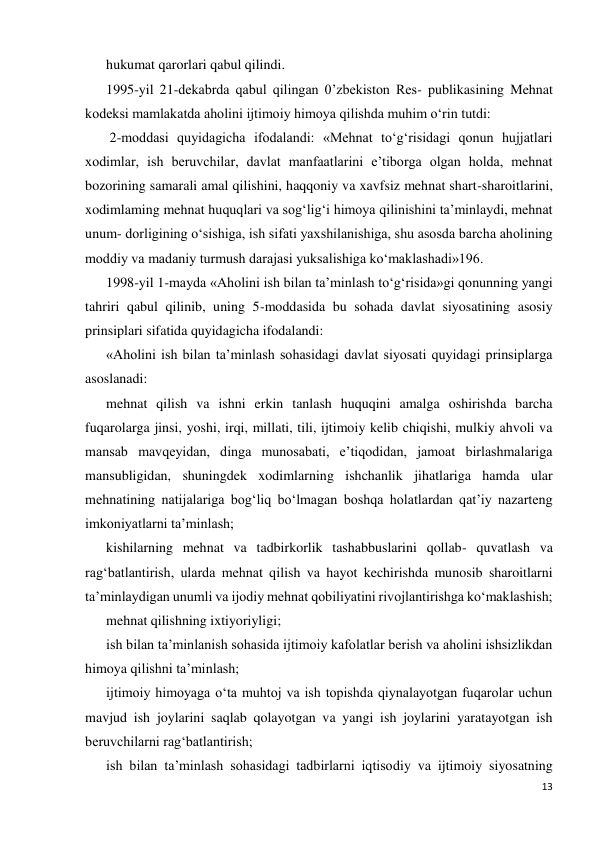 13 
 
hukumat qarorlari qabul qilindi. 
1995-yil 21-dekabrda qabul qilingan 0’zbekiston Res- publikasining Mehnat 
kodeksi mamlakatda aholini ijtimoiy himoya qilishda muhim o‘rin tutdi: 
 2-moddasi quyidagicha ifodalandi: «Mehnat to‘g‘risidagi qonun hujjatlari 
xodimlar, ish beruvchilar, davlat manfaatlarini e’tiborga olgan holda, mehnat 
bozorining samarali amal qilishini, haqqoniy va xavfsiz mehnat shart-sharoitlarini, 
xodimlaming mehnat huquqlari va sog‘lig‘i himoya qilinishini ta’minlaydi, mehnat 
unum- dorligining o‘sishiga, ish sifati yaxshilanishiga, shu asosda barcha aholining 
moddiy va madaniy turmush darajasi yuksalishiga ko‘maklashadi»196. 
1998-yil 1-mayda «Aholini ish bilan ta’minlash to‘g‘risida»gi qonunning yangi 
tahriri qabul qilinib, uning 5-moddasida bu sohada davlat siyosatining asosiy 
prinsiplari sifatida quyidagicha ifodalandi: 
«Aholini ish bilan ta’minlash sohasidagi davlat siyosati quyidagi prinsiplarga 
asoslanadi: 
mehnat qilish va ishni erkin tanlash huquqini amalga oshirishda barcha 
fuqarolarga jinsi, yoshi, irqi, millati, tili, ijtimoiy kelib chiqishi, mulkiy ahvoli va 
mansab mavqeyidan, dinga munosabati, e’tiqodidan, jamoat birlashmalariga 
mansubligidan, shuningdek xodimlarning ishchanlik jihatlariga hamda ular 
mehnatining natijalariga bog‘liq bo‘lmagan boshqa holatlardan qat’iy nazarteng 
imkoniyatlarni ta’minlash; 
kishilarning mehnat va tadbirkorlik tashabbuslarini qollab- quvatlash va 
rag‘batlantirish, ularda mehnat qilish va hayot kechirishda munosib sharoitlarni 
ta’minlaydigan unumli va ijodiy mehnat qobiliyatini rivojlantirishga ko‘maklashish; 
mehnat qilishning ixtiyoriyligi; 
ish bilan ta’minlanish sohasida ijtimoiy kafolatlar berish va aholini ishsizlikdan 
himoya qilishni ta’minlash; 
ijtimoiy himoyaga o‘ta muhtoj va ish topishda qiynalayotgan fuqarolar uchun 
mavjud ish joylarini saqlab qolayotgan va yangi ish joylarini yaratayotgan ish 
beruvchilarni rag‘batlantirish; 
ish bilan ta’minlash sohasidagi tadbirlarni iqtisodiy va ijtimoiy siyosatning 
