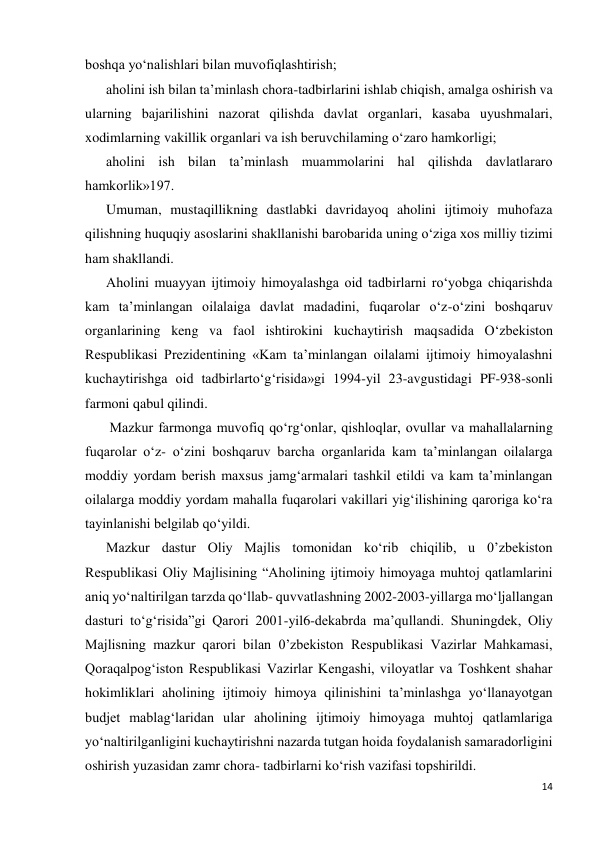 14 
 
boshqa yo‘nalishlari bilan muvofiqlashtirish; 
aholini ish bilan ta’minlash chora-tadbirlarini ishlab chiqish, amalga oshirish va 
ularning bajarilishini nazorat qilishda davlat organlari, kasaba uyushmalari, 
xodimlarning vakillik organlari va ish beruvchilaming o‘zaro hamkorligi; 
aholini ish bilan ta’minlash muammolarini hal qilishda davlatlararo 
hamkorlik»197. 
Umuman, mustaqillikning dastlabki davridayoq aholini ijtimoiy muhofaza 
qilishning huquqiy asoslarini shakllanishi barobarida uning o‘ziga xos milliy tizimi 
ham shakllandi. 
Aholini muayyan ijtimoiy himoyalashga oid tadbirlarni ro‘yobga chiqarishda 
kam ta’minlangan oilalaiga davlat madadini, fuqarolar o‘z-o‘zini boshqaruv 
organlarining keng va faol ishtirokini kuchaytirish maqsadida O‘zbekiston 
Respublikasi Prezidentining «Kam ta’minlangan oilalami ijtimoiy himoyalashni 
kuchaytirishga oid tadbirlarto‘g‘risida»gi 1994-yil 23-avgustidagi PF-938-sonli 
farmoni qabul qilindi. 
 Mazkur farmonga muvofiq qo‘rg‘onlar, qishloqlar, ovullar va mahallalarning 
fuqarolar o‘z- o‘zini boshqaruv barcha organlarida kam ta’minlangan oilalarga 
moddiy yordam berish maxsus jamg‘armalari tashkil etildi va kam ta’minlangan 
oilalarga moddiy yordam mahalla fuqarolari vakillari yig‘ilishining qaroriga ko‘ra 
tayinlanishi belgilab qo‘yildi. 
Mazkur dastur Oliy Majlis tomonidan ko‘rib chiqilib, u 0’zbekiston 
Respublikasi Oliy Majlisining “Aholining ijtimoiy himoyaga muhtoj qatlamlarini 
aniq yo‘naltirilgan tarzda qo‘llab- quvvatlashning 2002-2003-yillarga mo‘ljallangan 
dasturi to‘g‘risida”gi Qarori 2001-yil6-dekabrda ma’qullandi. Shuningdek, Oliy 
Majlisning mazkur qarori bilan 0’zbekiston Respublikasi Vazirlar Mahkamasi, 
Qoraqalpog‘iston Respublikasi Vazirlar Kengashi, viloyatlar va Toshkent shahar 
hokimliklari aholining ijtimoiy himoya qilinishini ta’minlashga yo‘llanayotgan 
budjet mablag‘laridan ular aholining ijtimoiy himoyaga muhtoj qatlamlariga 
yo‘naltirilganligini kuchaytirishni nazarda tutgan hoida foydalanish samaradorligini 
oshirish yuzasidan zamr chora- tadbirlarni ko‘rish vazifasi topshirildi. 
