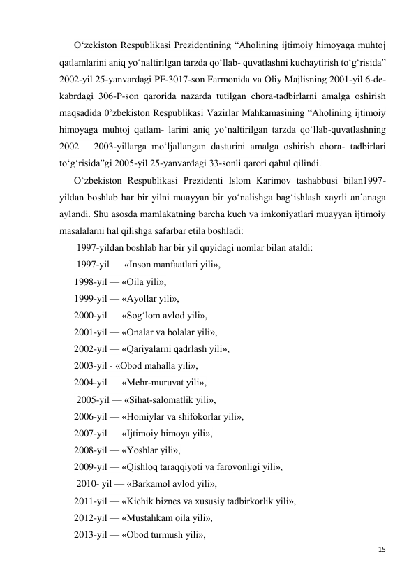 15 
 
O‘zekiston Respublikasi Prezidentining “Aholining ijtimoiy himoyaga muhtoj 
qatlamlarini aniq yo‘naltirilgan tarzda qo‘llab- quvatlashni kuchaytirish to‘g‘risida” 
2002-yil 25-yanvardagi PF-3017-son Farmonida va Oliy Majlisning 2001-yil 6-de- 
kabrdagi 306-P-son qarorida nazarda tutilgan chora-tadbirlarni amalga oshirish 
maqsadida 0’zbekiston Respublikasi Vazirlar Mahkamasining “Aholining ijtimoiy 
himoyaga muhtoj qatlam- larini aniq yo‘naltirilgan tarzda qo‘llab-quvatlashning 
2002— 2003-yillarga mo‘ljallangan dasturini amalga oshirish chora- tadbirlari 
to‘g‘risida”gi 2005-yil 25-yanvardagi 33-sonli qarori qabul qilindi. 
O‘zbekiston Respublikasi Prezidenti Islom Karimov tashabbusi bilan1997-
yildan boshlab har bir yilni muayyan bir yo‘nalishga bag‘ishlash xayrli an’anaga 
aylandi. Shu asosda mamlakatning barcha kuch va imkoniyatlari muayyan ijtimoiy 
masalalarni hal qilishga safarbar etila boshladi: 
 1997-yildan boshlab har bir yil quyidagi nomlar bilan ataldi: 
 1997-yil — «Inson manfaatlari yili»,  
1998-yil — «Oila yili»,  
1999-yil — «Ayollar yili»,  
2000-yil — «Sog‘lom avlod yili»,  
2001-yil — «Onalar va bolalar yili»,  
2002-yil — «Qariyalarni qadrlash yili»,  
2003-yil - «Obod mahalla yili»,  
2004-yil — «Mehr-muruvat yili», 
 2005-yil — «Sihat-salomatlik yili»,  
2006-yil — «Homiylar va shifokorlar yili»,  
2007-yil — «Ijtimoiy himoya yili»,  
2008-yil — «Yoshlar yili», 
2009-yil — «Qishloq taraqqiyoti va farovonligi yili», 
 2010- yil — «Barkamol avlod yili»,  
2011-yil — «Kichik biznes va xususiy tadbirkorlik yili»,  
2012-yil — «Mustahkam oila yili»,  
2013-yil — «Obod turmush yili», 
