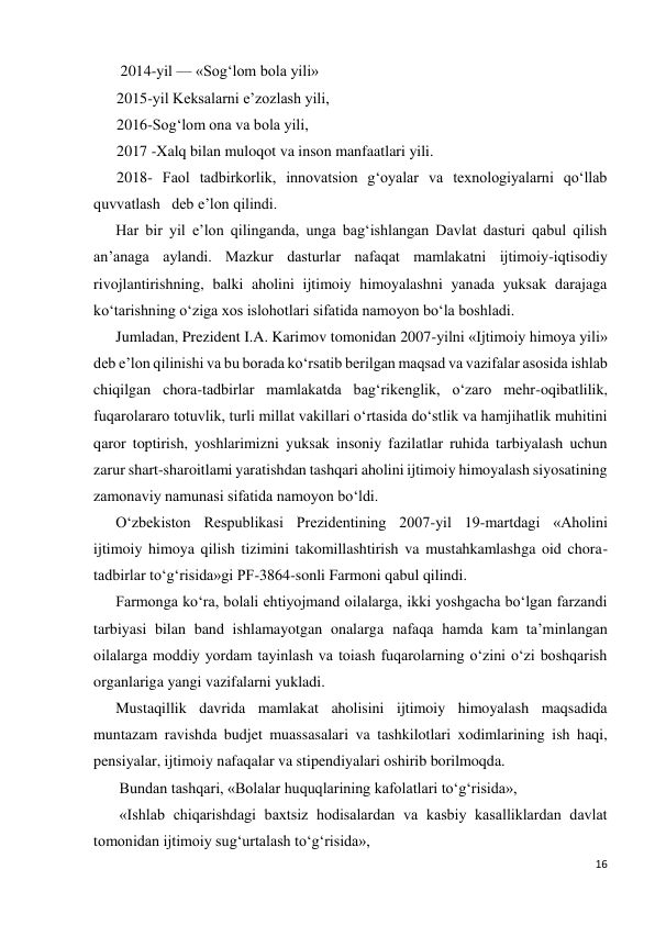 16 
 
 2014-yil — «Sog‘lom bola yili» 
2015-yil Keksalarni e’zozlash yili, 
2016-Sog‘lom ona va bola yili, 
2017 -Xalq bilan muloqot va inson manfaatlari yili. 
2018- Faol tadbirkorlik, innovatsion g‘oyalar va texnologiyalarni qo‘llab 
quvvatlash   deb e’lon qilindi.  
Har bir yil e’lon qilinganda, unga bag‘ishlangan Davlat dasturi qabul qilish 
an’anaga aylandi. Mazkur dasturlar nafaqat mamlakatni ijtimoiy-iqtisodiy 
rivojlantirishning, balki aholini ijtimoiy himoyalashni yanada yuksak darajaga 
ko‘tarishning o‘ziga xos islohotlari sifatida namoyon bo‘la boshladi. 
Jumladan, Prezident I.A. Karimov tomonidan 2007-yilni «Ijtimoiy himoya yili» 
deb e’lon qilinishi va bu borada ko‘rsatib berilgan maqsad va vazifalar asosida ishlab 
chiqilgan chora-tadbirlar mamlakatda bag‘rikenglik, o‘zaro mehr-oqibatlilik, 
fuqarolararo totuvlik, turli millat vakillari o‘rtasida do‘stlik va hamjihatlik muhitini 
qaror toptirish, yoshlarimizni yuksak insoniy fazilatlar ruhida tarbiyalash uchun 
zarur shart-sharoitlami yaratishdan tashqari aholini ijtimoiy himoyalash siyosatining 
zamonaviy namunasi sifatida namoyon bo‘ldi. 
O‘zbekiston Respublikasi Prezidentining 2007-yil 19-martdagi «Aholini 
ijtimoiy himoya qilish tizimini takomillashtirish va mustahkamlashga oid chora-
tadbirlar to‘g‘risida»gi PF-3864-sonli Farmoni qabul qilindi. 
Farmonga ko‘ra, bolali ehtiyojmand oilalarga, ikki yoshgacha bo‘lgan farzandi 
tarbiyasi bilan band ishlamayotgan onalarga nafaqa hamda kam ta’minlangan 
oilalarga moddiy yordam tayinlash va toiash fuqarolarning o‘zini o‘zi boshqarish 
organlariga yangi vazifalarni yukladi. 
Mustaqillik davrida mamlakat aholisini ijtimoiy himoyalash maqsadida 
muntazam ravishda budjet muassasalari va tashkilotlari xodimlarining ish haqi, 
pensiyalar, ijtimoiy nafaqalar va stipendiyalari oshirib borilmoqda. 
 Bundan tashqari, «Bolalar huquqlarining kafolatlari to‘g‘risida», 
 «Ishlab chiqarishdagi baxtsiz hodisalardan va kasbiy kasalliklardan davlat 
tomonidan ijtimoiy sug‘urtalash to‘g‘risida»,  
